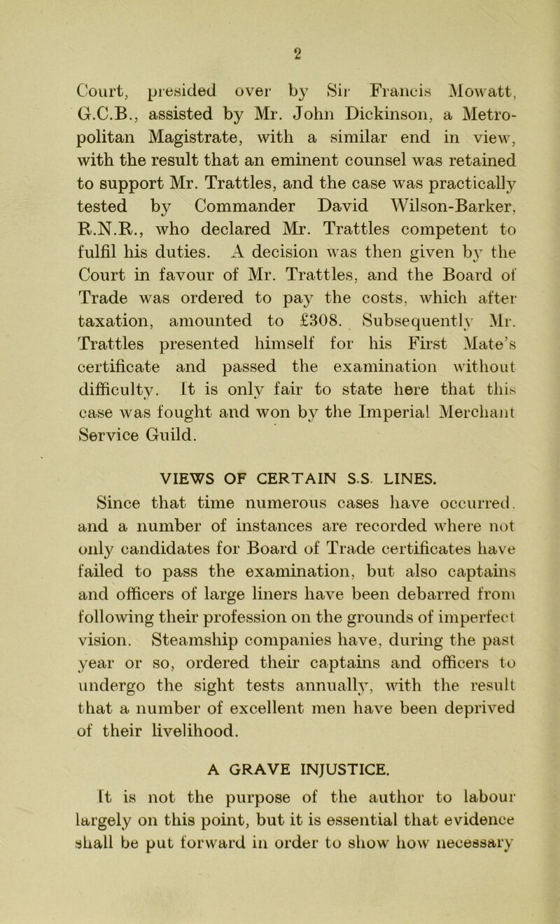 Court, presided over by Sir Francis Mowatt, G.C.B., assisted by Mr. John Dickinson, a Metro- politan Magistrate, with a similar end in view, with the result that an eminent counsel was retained to support Mr. Trattles, and the case was practically tested by Commander David Wilson-Barker, R.N.R., who declared Mr. Trattles competent to fulfil his duties. A decision was then given by the Court in favour of Mr. Trattles, and the Board of Trade was ordered to pay the costs, which after taxation, amounted to £308. Subsequently Mr. Trattles presented himself for his First Mate’s certificate and passed the examination without difficultv. it is only fair to state here that this case was fought and won by the Imperial Merchant Service Guild. VIEWS OF CERTAIN S.S. LINES. Since that time numerous cases have occurred, and a number of instances are recorded where not only candidates for Board of Trade certificates have failed to pass the examination, but also captains and officers of large liners have been debarred from following their profession on the grounds of imperfect vision. Steamship companies have, during the past year or so, ordered their captains and officers to undergo the sight tests annually, with the result that a number of excellent men have been deprived of their livelihood. A GRAVE INJUSTICE. It is not the purpose of the author to labour largely on this point, but it is essential that evidence shall be put forward in order to show how necessary