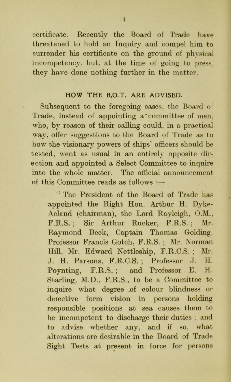 certificate. Recently the Board of Trade have threatened to hold an Inquiry and compel him. to surrender his certificate on the ground of physical incompetency, but, at the time of going to press, they have done nothing further in the matter. HOW THE B.O.T. ARE ADVISED. Subsequent to the foregoing cases, the Board o' Trade, instead of appointing a'committee of men, who, by reason of their calling could, in a practical way, offer suggestions to the Board of Trade as to how the visionary powers of ships’ officers should be tested, went as usual in an entirely opposite dir- ection and appointed a Select Committee to inquire into the whole matter. The official announcement of this Committee reads as follows :— c‘ The President of the Board of Trade has appointed the Right Hon. Arthur H. Dvke- Acland (chairman), the Lord Rayleigh, O.M., F.R.S. ; Sir Arthur Rucker, F.R.S. ; Mr. Raymond Beck, Captain Thomas Golding. Professor Francis Gotch, F.R.S. ; Mr. Norman Hill, Mr. Edward Nettleship, F.R.C.S. ; Mr. J. H. Parsons, F.R.C.S. ; Professor J. H. Poynting, F.R.S. ; and Professor E. H. Starling, M.D., F.R.S., to be a Committee to inquire what degree .of colour blindness or detective form vision in persons holding responsible positions at sea causes them to be incompetent to discharge their duties ; and to advise whether any, and if so, what alterations are desirable in the Board of Trade Sight Tests at present in force for persons