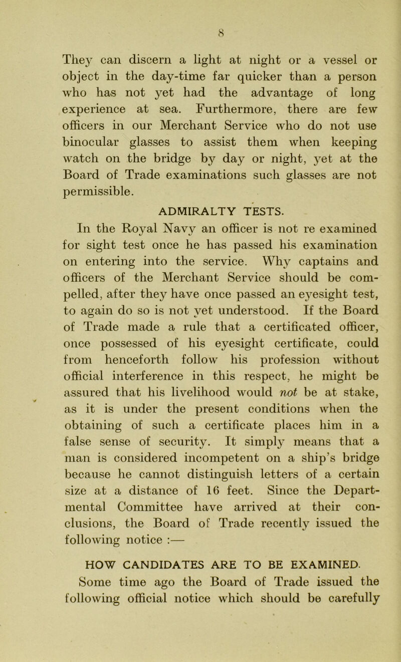They can discern a light at night or a vessel or object in the day-time far quicker than a person who has not yet had the advantage of long experience at sea. Furthermore, there are few officers in our Merchant Service who do not use binocular glasses to assist them when keeping watch on the bridge by day or night, yet at the Board of Trade examinations such glasses are not permissible. ADMIRALTY TESTS. In the Royal Navy an officer is not re examined for sight test once he has passed his examination on entering into the service. Why captains and officers of the Merchant Service should be com- pelled, after they have once passed an eyesight test, to again do so is not vet understood. If the Board of Trade made a rule that a certificated officer, once possessed of his eyesight certificate, could from henceforth follow his profession without official interference in this respect, he might be assured that his livelihood would not be at stake, as it is under the present conditions when the obtaining of such a certificate places him in a false sense of security. It simply means that a man is considered incompetent on a ship’s bridge because he cannot distinguish letters of a certain size at a distance of 16 feet. Since the Depart- mental Committee have arrived at their con- clusions, the Board of Trade recently issued the following notice :— HOW CANDIDATES ARE TO BE EXAMINED. Some time ago the Board of Trade issued the following official notice which should be carefully
