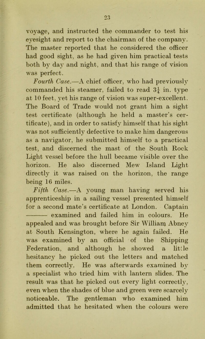 voyage, and instructed the commander to test his eyesight and report to the chairman of the company. The master reported that he considered the officer had good sight, as he had given him practical tests both by day and night, and that his range of vision was perfect. Fourth Case.—A chief officer, who had previously commanded his steamer, failed to read 3J in. type at 10 feet, yet his range of vision was super-excellent. The Board of Trade would not grant him a sight test certificate (although he held a master's cer- tificate), and in order to satisfy himself that his sight was not sufficiently defective to make him dangerous as a navigator, he submitted himself to a practical test, and discerned the mast of the South Rock Light vessel before the hull became visible over the horizon. He also discerned Mew Island Light directly it was raised on the horizon, the range being 16 miles. Fifth Case.—A young man having served his apprenticeship in a sailing vessel presented himself for a second mate’s certificate at London. Captain examined and failed him in colours. He appealed and was brought before Sir William Abney at South Kensington, where he again failed. He was examined by an official of the Shipping Federation, and although he showed a little hesitancy he picked out the letters and matched them correctly. He was afterwards examined by a specialist who tried him with lantern slides. The result was that he picked out every light correctly, even when the shades of blue and green were scarcely noticeable. The gentleman who examined him admitted that he hesitated when the colours were