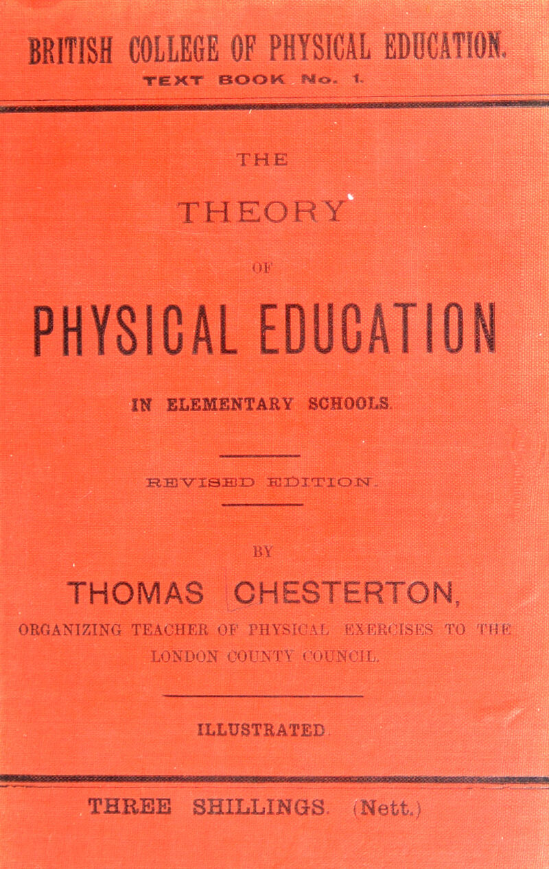 ;■* ----- BRITISH COLLEGE OF PHYSICAL EDUCATION, PHYSICAL EDUCATION IN ELEMENTARY SCHOOLS KEYISBD IBI^X'rXOJSf THOMAS CHESTERTON, ORGANIZING TEACHER OF PHYSICAL EXERCISES TO THE LONDON COUNTY COUNCIL, ILLUSTRATED THREE SHILLINGS. (Nett,)