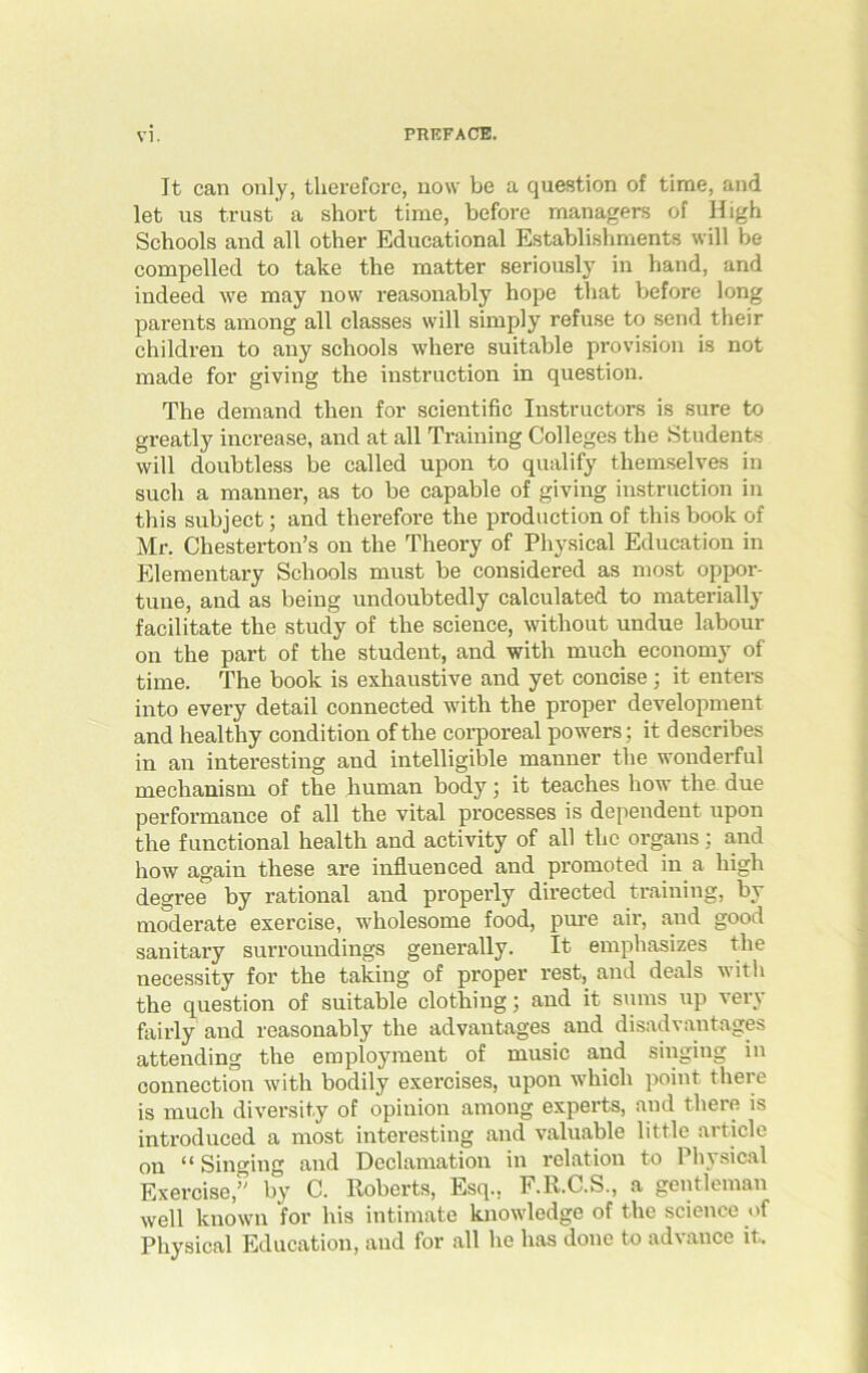 It can only, therefore, now be a question of time, and let us trust' a short time, before managers of High Schools and all other Educational Establishments will be compelled to take the matter seriously in hand, and indeed we may now reasonably hope that before long parents among all classes will simply refuse to send their children to any schools where suitable provision is not made for giving the instruction in question. The demand then for scientific Instructors is sure to greatly increase, and at all Training Colleges the Students will doubtless be called upon to qualify themselves in such a manner, as to be capable of giving instruction in this subject; and therefore the production of this book of Mr. Chesterton’s on the Theory of Physical Education in Elementary Schools must be considered as most oppor- tune, and as being undoubtedly calculated to materially facilitate the study of the science, without undue labour on the part of the student, and with much economy of time. The book is exhaustive and yet concise ; it enters into every detail connected with the proper development and healthy condition of the corporeal powers; it describes in an interesting and intelligible manner the wonderful mechanism of the human body; it teaches how the due performance of all the vital processes is dependent upon the functional health and activity of all the organs : and how again these are influenced and promoted in a high degree by rational and properly directed training, by moderate exercise, wholesome food, pure air, and good sanitary surroundings generally. It emphasizes the necessity for the taking of proper rest, and deals with the question of suitable clothing; and it sums up ver\ fairly and reasonably the advantages and disadvantages attending the employment of music and singing in connection with bodily exercises, upon which point there is much diversity of opinion among experts, and there is introduced a most interesting and valuable little article on *1 Singing and Declamation in relation to 1 hysical Exercise,” by C. Roberts, Esq.. F.R.C.S., a gentleman well known for his intimate knowledge of the science of Physical Education, and for all he has done to advance it.