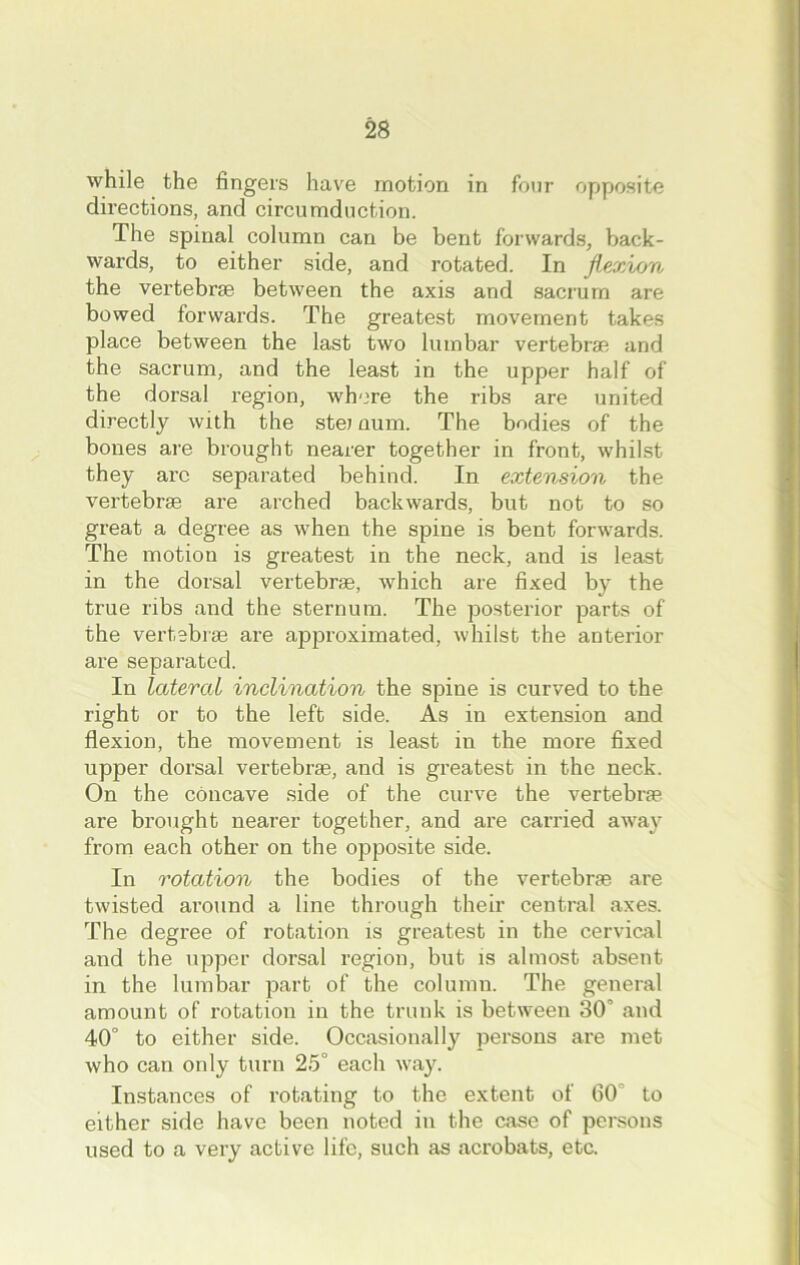 while the fingers have motion in four opposite directions, and circumduction. The spinal column can be bent forwards, back- wards, to either side, and rotated. In flexion the vertebrae between the axis and sacrum are bowed forwards. The greatest movement takes place between the last two lumbar vertebrae and the sacrum, and the least in the upper half of the dorsal region, where the ribs are united directly with the stei aum. The bodies of the bones are brought nearer together in front, whilst they arc separated behind. In extension the vertebrae are arched backwards, but not to so great a degree as when the spine is bent forwards. The motion is greatest in the neck, and is least in the dorsal vertebrae, which are fixed by the true ribs and the sternum. The posterior parts of the vertebrae are approximated, whilst the anterior are separated. In lateral inclination the spine is curved to the right or to the left side. As in extension and flexion, the movement is least in the more fixed upper dorsal vertebrae, and is greatest in the neck. On the concave side of the curve the vertebrae are brought nearer together, and are carried away from each other on the opposite side. In rotation the bodies of the vertebras are twisted around a line through their central axes. The degree of rotation is greatest in the cervical and the upper dorsal region, but is almost absent in the lumbar part of the column. The general amount of rotation in the trunk is between 30 and 40° to either side. Occasionally persons are met who can only turn 25° each way. Instances of rotating to the extent of 60 to either side have been noted in the case of persons used to a very active life, such as acrobats, etc.