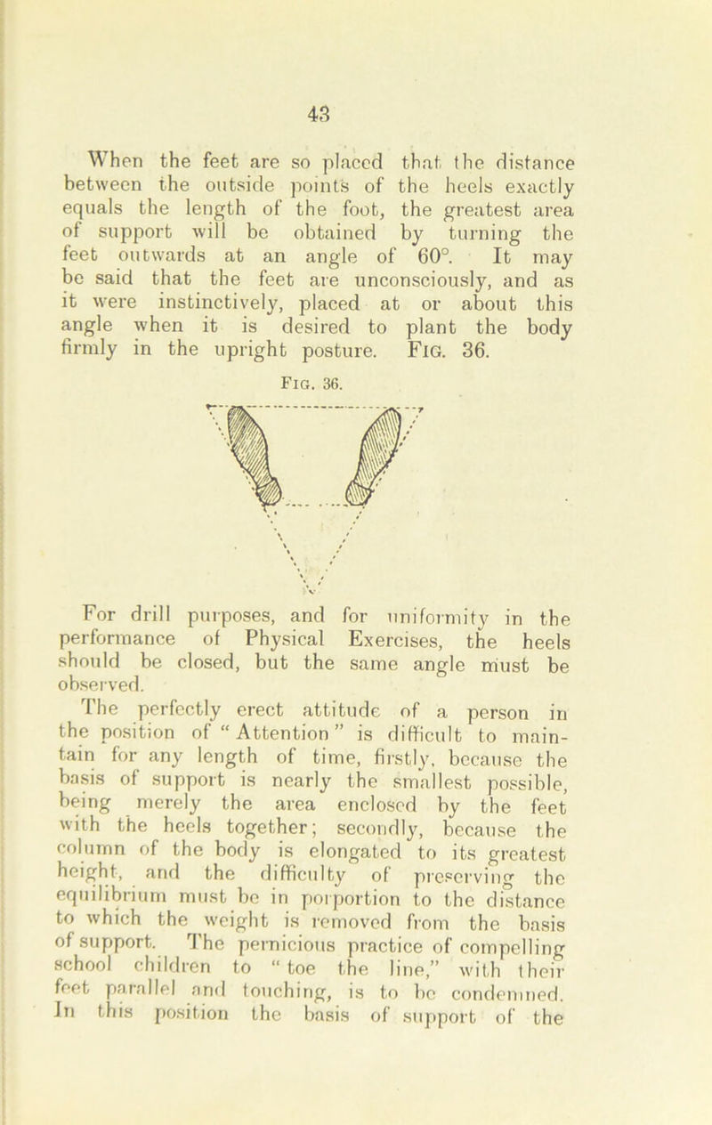 When the feet are so placed that the distance between the outside points of the heels exactly equals the length of the foot, the greatest area of support will be obtained by turning the feet outwards at an angle of 60°. It may be said that the feet are unconsciously, and as it were instinctively, placed at or about this angle when it is desired to plant the body firmly in the upright posture. Fig. 36. Fig. 36. For drill purposes, and for uniformity in the performance of Physical Exercises, the heels should be closed, but the same angle must be observed. The perfectly erect attitude of a person in the position of “ Attention ” is difficult to main- tain for any length of time, firstly, because the basis of support is nearly the smallest possible, being merely the area enclosed by the feet with the heels together; secondly, because the column of the body is elongated to its greatest height, and the difficulty of preserving the equilibrium must be in porportion to the distance to which the weight is removed from the basis of support. I he pernicious practice of compelling school children to “toe the line,” with their feet parallel and touching, is to be condemned. In this position the basis of support of the