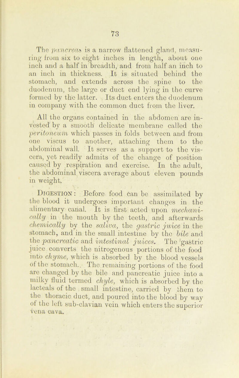 The pancreas is a narrow flattened gland, measu- ring from six to eight inches in length, about one inch and a half in breadth, and from half an inch to an inch in thickness. It is situated behind the stomach, and extends across the spine to the duodenum, the large or duct end lying in the curve formed by the latter. Its duct enters the duodenum in company with the common duct from the liver. All the organs contained in the abdomen are in- vested by a smooth delicate membrane called the peritoneum which passes in folds between and from one viscus to another, attaching them to the abdominal wall. It serves as a support to the vis- cera, yet readily admits of the change of position caused by respiration and exercise. In the adult, the abdominal viscera average about eleven pounds in weight. Digestion : Before food can be assimilated by the blood it undergoes important changes in the alimentary canal. It is first acted upon mechani- cally in the mouth by the teeth, and afterwards chemically by the saliva, the gastric juice in the stomach, and in the small intestine by the bile and the pancreatic and intestinal juices. The ‘gastric juice converts the nitrogenous portions of the food into chyme, which is absorbed by the blood vessels of the stomach.. The remaining portions of the food are changed by the bile and pancreatic juice into a milky fluid termed chyle, which is absorbed by the lacteals of the small intestine, carried by them to the thoracic duct, and poured into the blood by way of the left sub-clavian vein which enters the superior vena cava.