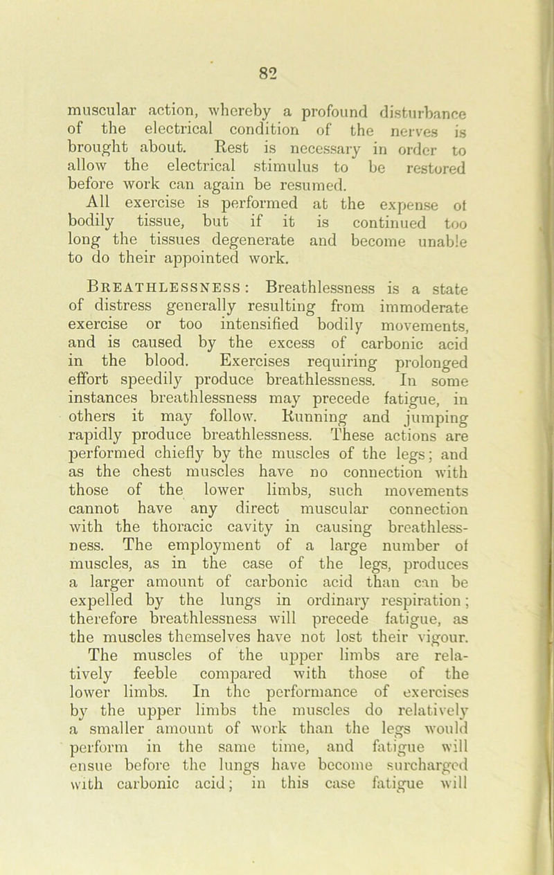 muscular action, whereby a profound disturbance of the electrical condition of the nerves is brought about. Rest is necessary in order to allow the electrical stimulus to be restored before work can again be resumed. All exercise is performed at the expense ot bodily tissue, but if it is continued too long the tissues degenerate and become unable to do their appointed work. Breathlessness : Breathlessness is a state of distress generally resulting from immoderate exercise or too intensified bodily movements, and is caused by the excess of carbonic acid in the blood. Exercises requiring prolonged effort speedily produce breathlessness. In some instances breathlessness may precede fatigue, in others it may follow. Running and jumping rapidly produce breathlessness. These actions are performed chiefly by the muscles of the legs; and as the chest muscles have no connection with those of the lower limbs, such movements cannot have any direct muscular connection with the thoracic cavity in causing breathless- ness. The employment of a large number of muscles, as in the case of the legs, produces a larger amount of carbonic acid than can be expelled by the lungs in ordinary respiration; therefore breathlessness will precede fatigue, as the muscles themselves have not lost their vigour. The muscles of the upper limbs are rela- tively feeble compared with those of the lower limbs. In the performance of exercises by the upper limbs the muscles do relatively a smaller amount of work than the legs would perform in the same time, and fatigue will ensue before the lungs have become surcharged with carbonic acid; in this case fatigue will