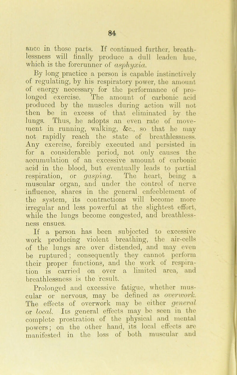 aucc in those parts. If continued further, breath- lessness will finally produce a dull leaden hue, which is the forerunner of asphyxia. By long practice a person is capable instinctively of regulating, by his respiratory power, the amount of energy necessary for the performance of pro- longed exercise. The amount of carbonic acid produced by the muscles during action will not then be in excess of that eliminated by the lungs. Thus, he adopts an even rate of move- ment in running, walking, &c., so that he may not rapidly reach the state of breathlessness. Any exercise, forcibly executed and persisted in for a considerable period, not only causes the accumulation of an excessive amount of carbonic acid in the blood, but eventually leads to partial respiration, or gasping. The heart, being a muscular organ, and under the control of nerve influence, shares in the general enfeeblement of the system, its contractions will become more irregular and less powerful at the slightest effort, while the lungs become congested, and breathless- ness ensues. If a person has been subjected to excessive work producing violent breathing, the air-cells of the lungs are over distended, and may even be ruptured; consequently they cannot perform their proper functions, and the work of respira- tion is carried on over a limited area, and breathlessness is the result. Prolonged and excessive fatigue, whether mus- cular or nervous, may be defined as overwork. The effects of overwork may be either general or local. Its general effects may be seen in the complete prostration of the physical and mental powers; on the other hand, its local effects are manifested in the loss of both muscular and