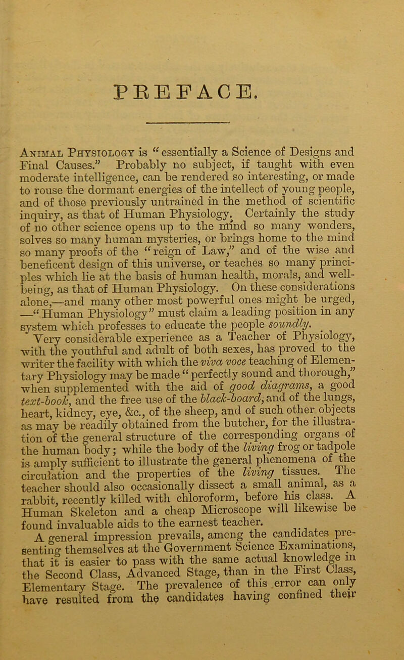 PREFACE. Animal Physiology is “ essentially a Science of Designs and Final Causes.” Probably no subject, if taught with even moderate intelligence, can be rendered so interesting, or made to rouse the dormant energies of the intellect of young people, and of those previously untrained in the method of scientific inquiry, as that of Human Physiology; Certainly the study of no other science opens up to the mind so many wonders, solves so many human mysteries, or brings home to the mind so many proofs of the “reign of Law,” and of the wise and beneficent design of this universe, or teaches so many princi- ples which lie at the basis of human health, morals, and well- being, as that of Human Physiology. On these considerations alone,—and many other most powerful ones might be urged, —“ Human Physiology” must claim a leading position in any system which professes to educate the people soundly. ~ Very considerable experience as a Teacher of Physiology, with the youthful and adult of both sexes, has proved to the writer the facility with which the viva voce teaching of Elemen- tary Physiology may be made “ perfectly sound and thorough,” when supplemented with the aid of good diagrams, a good text-book, and the free use of the black-board, and of the lungs, heart, kidney, eye, &c., of the sheep, and of such other objects as may be readily obtained from the butcher, for the illustra- tion of the general structure of the corresponding organs of the human body; while the body of the living frog or tadpole is amply sufficient to illustrate the general phenomena of tne circulation and the properties of the living tissues. The teacher should also occasionally dissect a small animal, as a rabbit, recently killed with chloroform, before his class. Human Skeleton and a cheap Microscope will likewise be found invaluable aids to the earnest teacher. A o-eneral impression prevails, among the candidates pre- senting themselves at the Government Science Examinations, that it is easier to pass with the same actual knowledge m the Second Class, Advanced Stage, than in the First Class, Elementary Stage. The prevalence of this error can only have resulted from the candidates having confined tiieir
