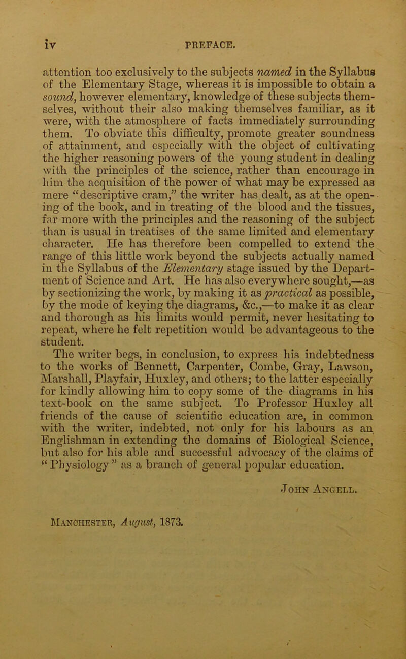 attention too exclusively to the subjects named in the Syllabus of the Elementary Stage, whereas it is impossible to obtain a sound, however elementary, knowledge of these subjects them- selves, without their also making themselves familiar, as it were, with the atmosphere of facts immediately surrounding them. To obviate this difficulty, promote greater soundness of attainment, and especially with the object of cultivating the higher reasoning powers of the young student in dealing with the principles of the science, rather than encourage in him the acquisition of the power of what may be expressed as mere “descriptive cram,” the writer has dealt, as at the open- ing of the book, and in treating of the blood and the tissues, far more with the principles and the reasoning of the subject than is usual in treatises of the same limited and elementary character. He has therefore been compelled to extend the range of this little work beyond the subjects actually named in the Syllabus of the Elementary stage issued by the Depart- ment of Science and Art. He has also everywhere sought,—as by sectionizing the work, by making it as practical as possible, by the mode of keying the diagrams, &c.,—to make it as clear and thorough as his limits would permit, never hesitating to repeat, where he felt repetition would be advantageous to the student. The writer begs, in conclusion, to express his indebtedness to the works of Bennett, Carpenter, Combe, Gray, Lawson, Marshall, Playfair, Huxley, and others; to the latter especially for kindly allowing him to copy some of the diagrams in his text-book on the same subject. To Professor Huxley all friends of the cause of scientific education are, in common with the writer, indebted, not only for his labours as an Englishman in extendiug the domains of Biological Science, but also for his able and successful advocacy of the claims of “ Physiology ” as a branch of general popular education. John Angell. Manchester, August, 1873.