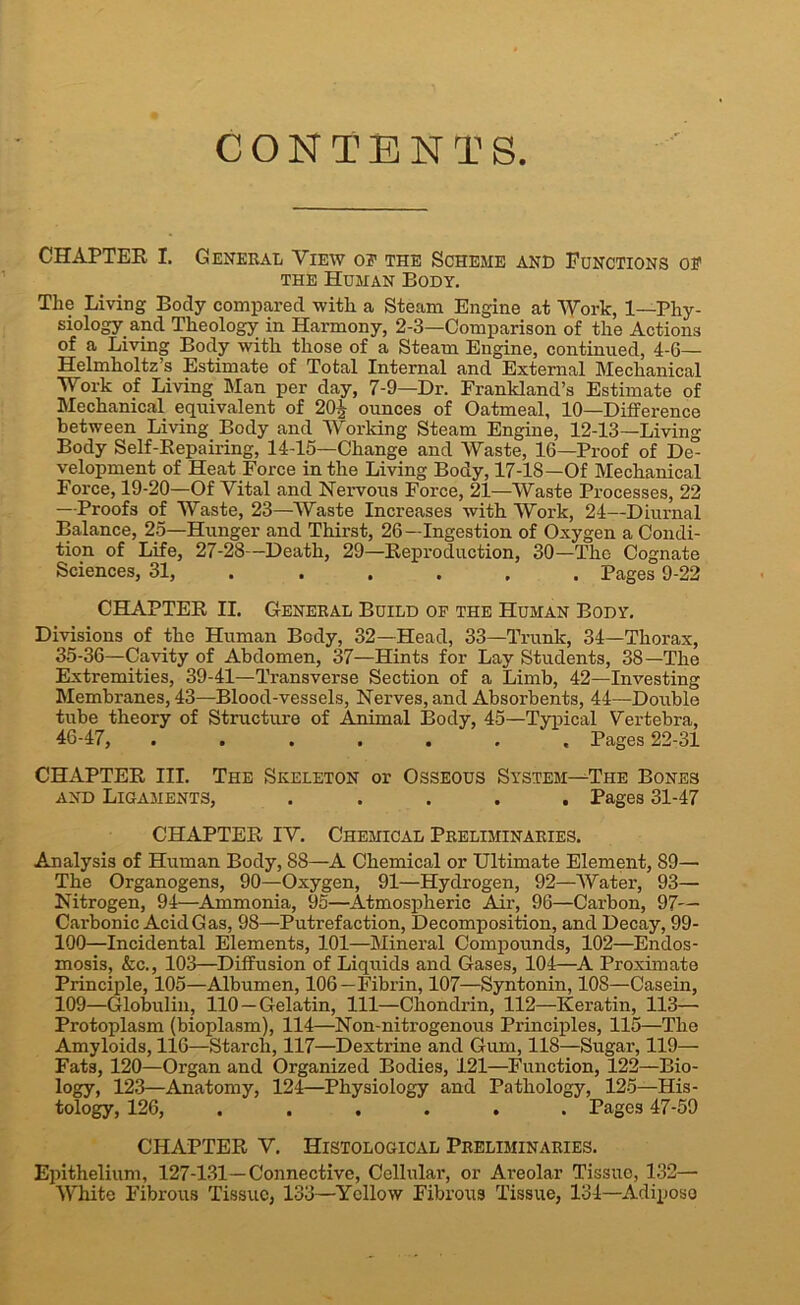 CONTENTS. CHAPTER I. General View of the Scheme and Functions of the Human Body. The Living Body compared with a Steam Engine at Work, 1—Phy- siology and Theology in Harmony, 2-3—Comparison of the Actions of a Living Body with those of a Steam Engine, continued, 4-6— Helmholtz’s Estimate of Total Internal and External Mechanical Work of Living Man per day, 7-9—Dr. Frankland’s Estimate of Mechanical equivalent of 20| ounces of Oatmeal, 10—Difference between Living Body and Working Steam Engine, 12-13—Living Body Self-Repairing, 14-15—Change and Waste, 16—Proof of De- velopment of Heat Force in the Living Body, 17-18—Of Mechanical Force, 19-20—Of Vital and Nervous Force, 21—Waste Processes, 22 —Proofs of Waste, 23—Waste Increases with Work, 24—Diurnal Balance, 25—Hunger and Thirst, 26 —Ingestion of Oxygen a Condi- tion of Life, 27-28—Death, 29—Reproduction, 30—The Cognate Sciences, 31, ..... Pages 9-22 CHAPTER II. General Build of the Human Body. Divisions of the Human Body, 32—Head, 33—Trunk, 34—Thorax, 35-36—Cavity of Abdomen, 37—Hints for Lay Students, 38—The Extremities, 39-41—Transverse Section of a Limb, 42—Investing Membranes, 43—Blood-vessels, Nerves, and Absorbents, 44—Double tube theory of Structure of Animal Body, 45—Typical Vertebra, 46-47, ....... Pages 22-31 CHAPTER III. The Skeleton or Osseous System—The Bones and Ligaments, ..... Pages 31-47 CHAPTER IV. Chemical Preliminaries. Analysis of Human Body, 88—A Chemical or Ultimate Element, 89— The Organogens, 90—Oxygen, 91—Hydrogen, 92—Water, 93— Nitrogen, 94—Ammonia, 95—Atmospheric Air, 96—Carbon, 97— Carbonic AcidGas, 98—Putrefaction, Decomposition, and Decay, 99- 100—Incidental Elements, 101—Mineral Compounds, 102—Endos- mosis, &c., 103—Diffusion of Liquids and Gases, 104—A Proximate Principle, 105—Albumen, 106—Fibrin, 107—Syntonin, 108—Casein, 109—Globulin, 110 —Gelatin, 111—Chondrin, 112—Keratin, 113— Protoplasm (bioplasm), 114—Non-nitrogenous Principles, 115—The Amyloids, 116—Starch, 117—Dextrine and Gum, 118—Sugar, 119— Fats, 120—Organ and Organized Bodies, 121—Function, 122—Bio- logy, 123—Anatomy, 124—Physiology and Pathology, 125—His- tology, 126, ...... Pages 47-59 CHAPTER V. Histological Preliminaries. Epithelium, 127-131—Connective, Cellular, or Areolar Tissue, 132— White Fibrous Tissue, 133—Yellow Fibrous Tissue, 134—Adiposo