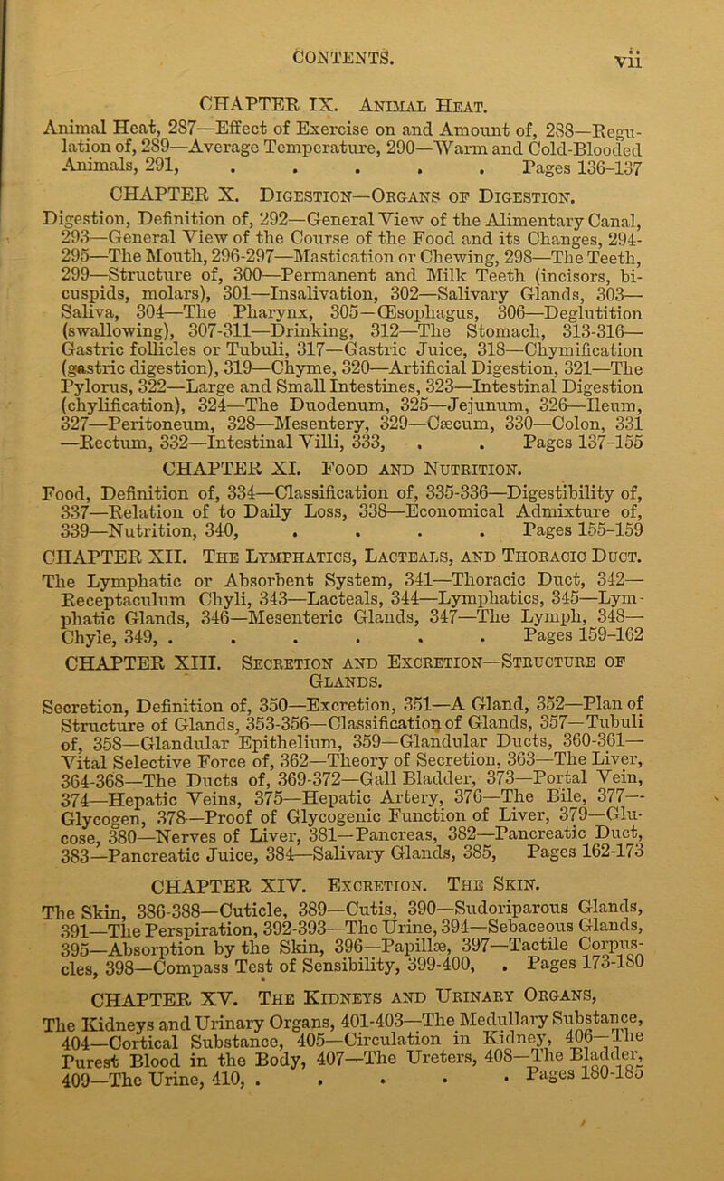 Vll CHAPTER IX. Animal Heat. Animal Heat, 2S7—Effect of Exercise on and Amount of, 288—Regu- lation of, 289—Average Temperature, 290—Warm and Cold-Blooded Animals, 291, ..... Pages 136-137 CHAPTER X. Digestion—Organs op Digestion. Digestion, Definition of, 292—General View of the Alimentary Canal, 293—General View of the Course of the Food and its Changes, 294- 295—The Mouth, 296-297—Mastication or Chewing, 298—The Teeth, 299—Structure of, 300—Permanent and Milk Teeth (incisors, bi- cuspids, molars), 301—Insalivation, 302—Salivary Glands, 303— Saliva, 304—The Pharynx, 305—(Esophagus, 306—Deglutition (swallowing), 307-311—Drinking, 312—The Stomach, 313-316— Gastric follicles or Tubuli, 317—Gastric Juice, 318—Chymification (gastric digestion), 319—Chyme, 320—Artificial Digestion, 321—The Pylorus, 322—Large and Small Intestines, 323—Intestinal Digestion (chylification), 324—The Duodenum, 325—Jejunum, 326—Ileum, 327—Peritoneum, 328—Mesentery, 329—Caecum, 330—Colon, 331 —Rectum, 332—Intestinal Villi, 333, . . Pages 137-155 CHAPTER XI. Food and Nutrition. Food, Definition of, 334—Classification of, 335-336—Digestibility of, 337—Relation of to Daily Loss, 338—Economical Admixture of, 339—Nutrition, 340, .... Pages 155-159 CHAPTER XII. The Lymphatics, Lacteals, and Thoracic Duct. The Lymphatic or Absorbent System, 341—Thoracic Duct, 342— Receptaculum Cliyli, 343—Lacteals, 344—Lymphatics, 345—Lym- phatic Glands, 346—Mesenteric Glands, 347—The Lymph, 348— Chyle, 349, ...... Pages 159-162 CHAPTER XIII. Secretion and Excretion—Structure op Glands. Secretion, Definition of, 350—Excretion, 351—A Gland, 352—Plan of Structure of Glands, 353-356—Classification of Glands, 357—Tubuli of, 358—Glandular Epithelium, 359—Glandular Ducts, 360-361— Vital Selective Force of, 362—Theory of Secretion, 363—The Liver, 364-368—The Ducts of, 369-372—Gall Bladder, 373—Portal Vein, 374—Hepatic Veins, 375—Hepatic Artery, 376—The Bile, 377 Glycogen, 378—Proof of Glycogenic Function of Liver, 379—Glu- cose, 380—Nerves of Liver, 381—Pancreas, 382—Pancreatic Duct, 383—Pancreatic Juice, 384—Salivary Glands, 385, Pages 162-173 CHAPTER XIV. Excretion. The Skin. The Skin, 386-388—Cuticle, 389—Cutis, 390—Sudoriparous Glands, 391—The Perspiration, 392-393—The Urine, 394—Sebaceous Glands, 395-Absorption by the Skin, 396-Papill®, 397—Tactile Corpus- cles, 398—Compass Test of Sensibility, 399-400, . Pages 17o-lb0 CHAPTER XV. The Kidneys and Urinary Organs, The Kidneys and Urinary Organs, 401-403—The Medullary Siibstance, 404—Cortical Substance, 405—Circulation in Kidney, 406—1 he Purest Blood in the Body, 407—The Ureters, 408—The Bladder, 409—The Urine, 410, PaSes 180-lbo