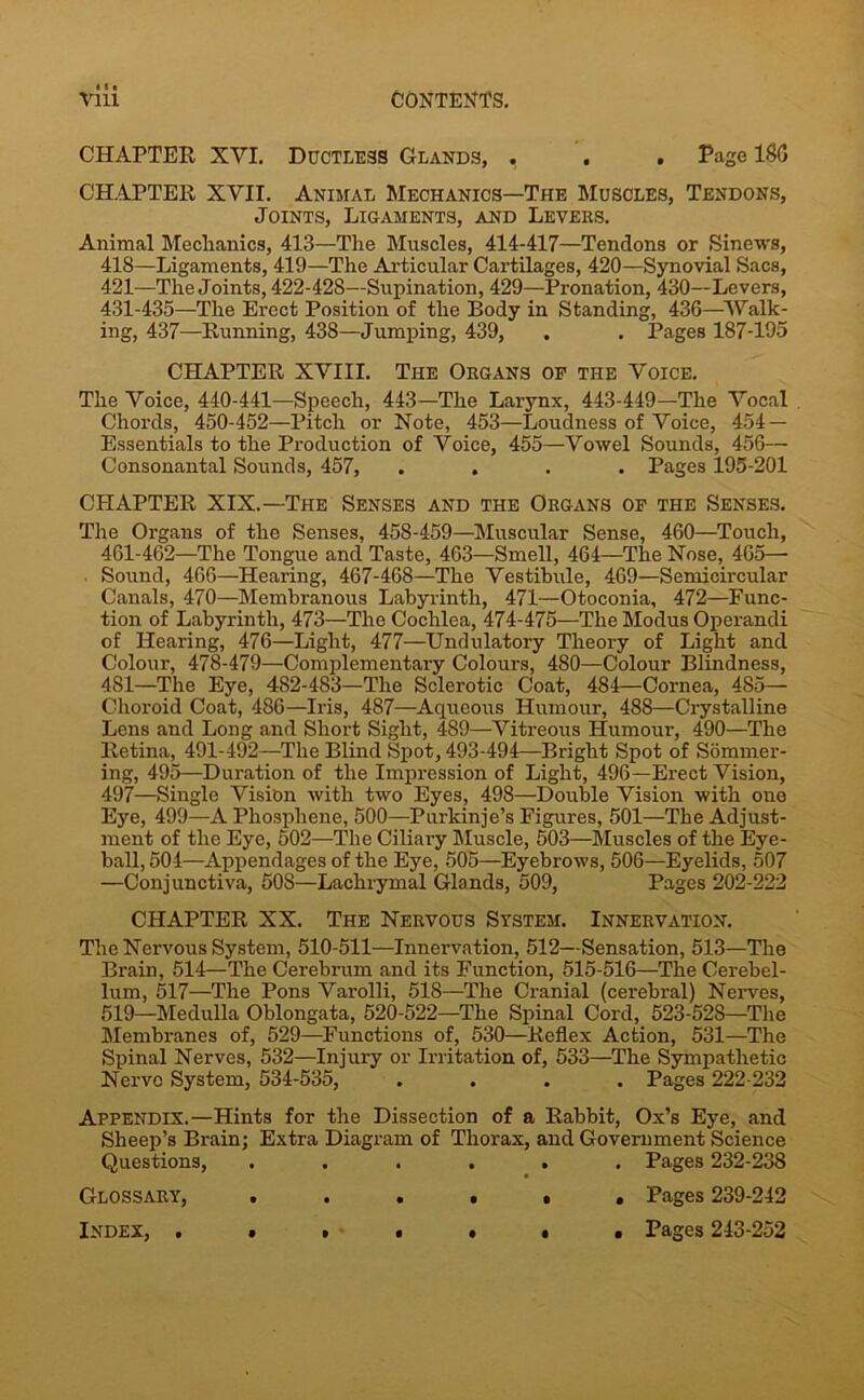vlii CHAPTER XVI. Ductless Glands, . . . Page ISO CHAPTER XVII. Animal Mechanics—The Muscles, Tendons, Joints, Ligaments, and Levees. Animal Mechanics, 413—The Muscles, 414-417—Tendons or Sinews, 418—Ligaments, 419—The Articular Cartilages, 420—Synovial Sacs, 421—The Joints, 422-428—Supination, 429—Pronation, 430—Levers, 431-435—The Erect Position of the Body in Standing, 436—Walk- ing, 437—Running, 438—Jumping, 439, . . Pages 187-195 CHAPTER XVIII. The Organs op the Voice. The Voice, 440-441—Speech, 443—The Larynx, 443-449—The Vocal Chords, 450-452—Pitch or Note, 453—Loudness of Voice, 454- Essentials to the Production of Voice, 455—Vowel Sounds, 456— Consonantal Sounds, 457, .... Pages 195-201 CHAPTER XIX.—The Senses and the Organs op the Senses. The Organs of the Senses, 458-459—Muscular Sense, 460—Touch, 461-462—The Tongue and Taste, 463—Smell, 464—The Nose, 465— Sound, 466—Hearing, 467-468—The Vestibule, 469—Semicircular Canals, 470—Membranous Labyrinth, 471—Otoconia, 472—Func- tion of Labyrinth, 473—The Cochlea, 474-475—The Modus Operandi of Hearing, 476—Light, 477—Undulatory Theory of Light and Colour, 478-479—Complementary Colours, 480—Colour Blindness, 481—The Eye, 482-483—The Sclerotic Coat, 484—Cornea, 485— Choroid Coat, 486—Iris, 487—Aqueous Humour, 488—Crystalline Lens and Long and Short Sight, 489—Vitreous Humour, 490—The Retina, 491-492—The Blind Spot, 493-494—Bright Spot of Sommer- ing, 495—Duration of the Impression of Light, 496—Erect Vision, 497—Single Vision with two Eyes, 498—Double Vision with one Eye, 499—A Phosphene, 500—Purkinje’s Figures, 501—The Adjust- ment of the Eye, 502—The Ciliary Muscle, 503—Muscles of the Eye- ball, 504—Appendages of the Eye, 505—Eyebrows, 506—Eyelids, 507 —Conjunctiva, 508—Lachrymal Glands, 509, Pages 202-222 CHAPTER XX. The Nervous System. Innervation. The Nervous System, 510-511—Innervation, 512—Sensation, 513—The Brain, 514—The Cerebrum and its Function, 515-516—The Cerebel- lum, 517—The Pons Varolli, 518—The Cranial (cerebral) Nerves, 519—Medulla Oblongata, 520-522—The Spinal Cord, 523-528—The Membranes of, 529—Functions of, 530—Reflex Action, 531—The Spinal Nerves, 532—Injury or Irritation of, 533—The Sympathetic Nerve System, 534-535, .... Pages 222-232 Appendix.—Hints for the Dissection of a Rabbit, Ox’s Eye, and Sheep’s Brain; Extra Diagram of Thorax, and Government Science Questions, i • • • . Pages 232-238 Glossary, • 0 • . Pages 239-242 • Pages 243-252