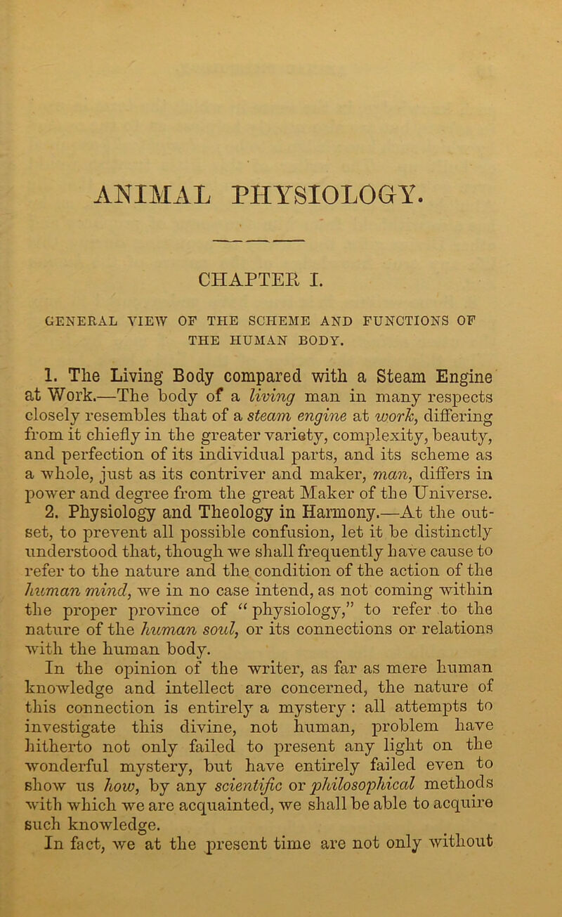 ANIMAL PHYSIOLOGY. CHAPTER I. GENERAL VIEW OF THE SCHEME AND FUNCTIONS OF THE HUMAN BODY. 1. The Living’ Body compared with a Steam Engine at Work.—The body of a living man in many respects closely resembles that of a steam engine at work, differing from it chiefly in the greater variety, complexity, beauty, and perfection of its individual parts, and its scheme as a whole, just as its contriver and maker, man, differs in power and degree from the great Maker of the Universe. 2. Physiology and Theology in Harmony.—At the out- set, to prevent all possible confusion, let it be distinctly understood that, though we shall frequently have cause to refer to the nature and the condition of the action of the human mind, we in no case intend, as not coming within the proper province of “ physiology,” to refer to the nature of the human sold, or its connections or relations with the human body. In the opinion of the writer, as far as mere human knowledge and intellect are concerned, the nature of this connection is entirely a mystery : all attempts to investigate this divine, not human, problem have hitherto not only failed to present any light on the wonderful mystery, but have entirely failed even to show us how, by any scientific ov jihilosophical methods with which we are acquainted, we shall be able to acquire such knowledge. In fact, we at the present time are not only without