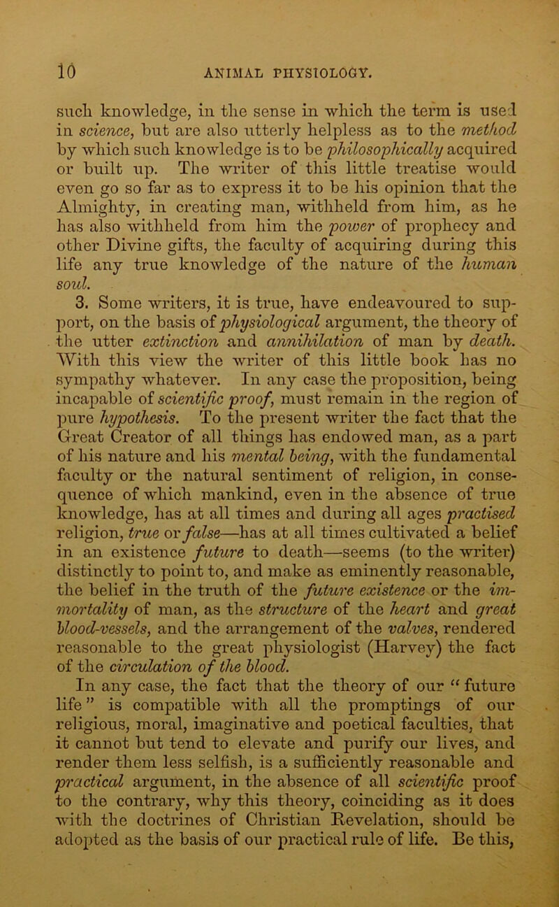 such knowledge, in the sense in which the term is used in science, but are also utterly helpless as to the method by which such knowledge is to be 'philosophically acquired or built up. The writer of this little treatise would even go so far as to express it to be his opinion that the Almighty, in creating man, withheld from him, as he has also withheld from him the power of prophecy and other Divine gifts, the faculty of acquiring during this life any true knoAvledge of the nature of the human soul. 3. Some writers, it is true, have endeavoured to sup- port, on the basis of physiological argument, the theory of the utter extinction and annihilation of man by death. With this view the writer of this little book has no sympathy whatever. In any case the proposition, being incapable of scientific proof, must remain in the region of pure hypothesis. To the present writer the fact that the Great Creator of all things has endowed man, as a part of his nature and his mental being, with the fundamental faculty or the natural sentiment of religion, in conse- quence of which mankind, even in the absence of true knowledge, has at all times and during all ages practised religion, true or false—has at all times cultivated a belief in an existence future to death—seems (to the writer) distinctly to point to, and make as eminently reasonable, the belief in the truth of the future existence or the im- mortality of man, as the structure of the heart and great blood-vessels, and the arrangement of the valves, rendered reasonable to the great physiologist (Harvey) the fact of the circulation of the blood. In any case, the fact that the theory of our “ future life ” is compatible with all the promptings of our religious, moral, imaginative and poetical faculties, that it cannot but tend to elevate and purify our lives, and render them less selfish, is a sufficiently reasonable and practical argument, in the absence of all scientific proof to the contrary, why this theory, coinciding as it does with the doctrines of Christian Revelation, should be adopted as the basis of our practical rule of life. Be this,