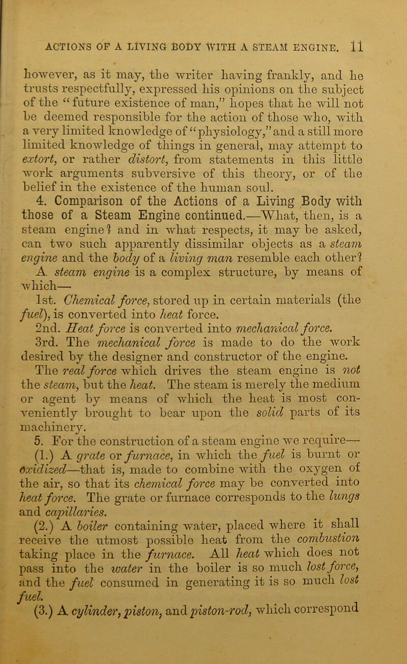 however, as it may, the writer having frankly, and ho trusts respectfully, expressed his opinions on the subject of the “ future existence of man,” hopes that he will not be deemed responsible for the action of those who, with a very limited knowledge of “ physiology,” and a still more limited knowledge of things in general, may attempt to extort, or rather distort, from statements in this little work arguments subversive of this theory, or of the belief in the existence of the human soul. 4. Comparison of the Actions of a Living Body with those of a Steam Engine continued.—What, then, is a steam engine 1 and in what respects, it may be asked, can two such apparently dissimilar objects as a steam engine and the body of a living man resemble each other? A steam engine is a complex structure, by means of which— 1st. Chemical force, stored up in certain materials (the fuel), is converted into heat force. 2nd. Heat force is converted into mechanical force. 3rd. The mechanical force is made to do the work desired by the designer and constructor of the engine. The real force which drives the steam engine is not the steam, but the heat. The steam is merely the medium or agent by means of which the heat- is most con- veniently brought to bear upon the solid parts of its machinery. 5. For the construction of a steam engine we require— (1.) A grate or furnace, in which the f uel is burnt or Oxidized—that is, made to combine with the oxygen of the air, so that its chemical force may be converted into heat force. The grate or furnace corresponds to the lungs and capillaries. (2.) A boiler containing water, placed where it shall receive the utmost possible heat from the combustion taking place in the furnace. All heat which does not pass into the water in the boiler is so much lost force, and the fuel consumed in generating it is so much lost fuel. (3.) A cylinder, piston, and piston-rod, which correspond