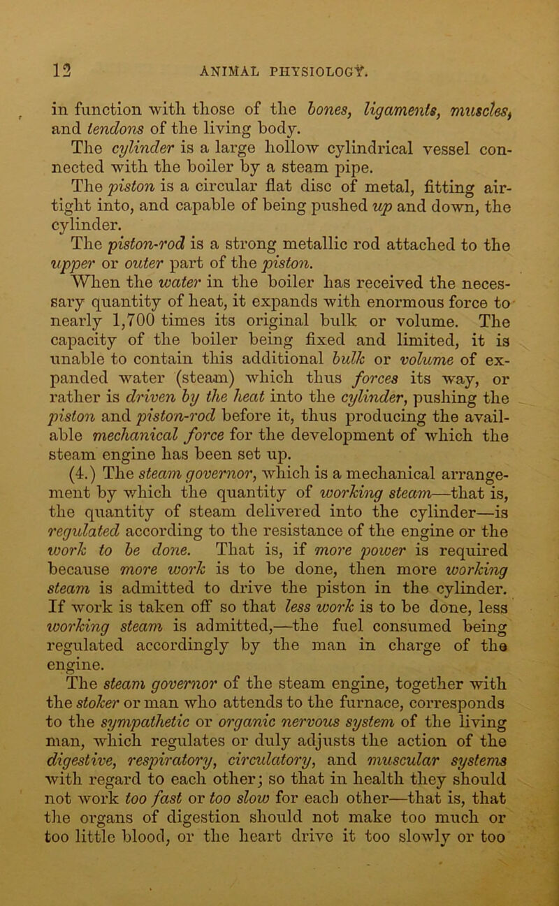 in function with those of the bones, ligaments, musclest and tendons of the living body. The cylinder is a large hollow cylindrical vessel con- nected with the boiler by a steam pipe. The piston is a circular flat disc of metal, fitting air- tight into, and capable of being pushed up and down, the cylinder. The piston-rod is a strong metallic rod attached to the ripper or outer part of the piston. When the water in the boiler has received the neces- sai’y quantity of heat, it expands with enormous force to neai’ly 1,700 times its original bulk or volume. The capacity of the boiler being fixed and limited, it is unable to contain this additional bulk or volume of ex- panded water (steam) which thus forces its way, or rather is driven by the heat into the cylinder, pushing the piston and piston-rod before it, thus producing the avail- able mechanical force for the development of which the steam engine has been set up. (4.) The steam governor, which is a mechanical arrange- ment by which the quantity of working steam—that is, the quantity of steam delivered into the cylinder—is regulated according to the resistance of the engine or the roork to be done. That is, if more power is required because more work is to be done, then more ivorking steam is admitted to drive the piston in the cylinder. If work is taken off so that less work is to be done, less working steam is admitted,—the fuel consumed being regulated accordingly by the man in charge of the engine. The steam governor of the steam engine, together with the stoker or man who attends to the furnace, corresponds to the sympathetic or organic nervous system of the living man, which regulates or duly adjusts the action of the digestive, respiratory, circulatory, and muscular systems with regard to each other; so that in health they should not work too fast or too slow for each other—that is, that the organs of digestion should not make too much or too little blood, or the heart drive it too slowly or too / •/