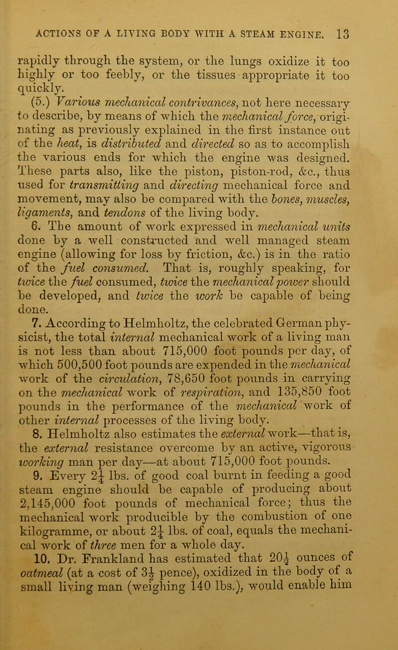 rapidly through the system, or the lungs oxidize it too highly or too feebly, or the tissues appropriate it too quickly. (5.) Various mechanical contrivances, not here necessary to describe, by means of which the mechanical force, origi- nating as previously explained in the first instance out of the heat, is distributed and directed so as to accomplish the various ends for which the engine was designed. These parts also, like the piston, piston-rod, <fcc., thus used for transmitting and directing mechanical force and movement, may also be compared with the bones, muscles, ligaments, and tendons of the living body. 6. The amount of work expressed in mechanical units done by a well constructed and well managed steam engine (allowing for loss by friction, &c.) is in the ratio of the fuel consumed. That is, roughly speaking, for twice the fuel consumed, twice the mechanical power, should be developed, and twice the work be capable of being done. 7. According to Helmholtz, the celebrated German phy- sicist, the total internal mechanical work of a living man is not less than about 715,000 foot pounds per day, of which 500,500 foot pounds are expended in the mechanical work of the circulation, 78,650 foot pounds in carrying on the mechanical work of respiration, and 135,850 foot pounds in the performance of the mechanical work of other internal processes of the living body. 8. Helmholtz also estimates the external work—that is, the external resistance overcome by an active, vigorous working man per day—at about 715,000 foot pounds. 9. Every 2£ lbs. of good coal burnt in feeding a good steam engine should be capable of producing about 2,145,000 foot pounds of mechanical force; thus the mechanical work producible by the combustion of one kilogi’amme, or about 2-J lbs. of coal, equals the mechani- cal work of three men for a whole day. 10. Dr. Frankland has estimated that 20^ ounces of oatmeal (at a cost of 3^- pence), oxidized in the body of a small living man (weighing 140 lbs.), would enable him