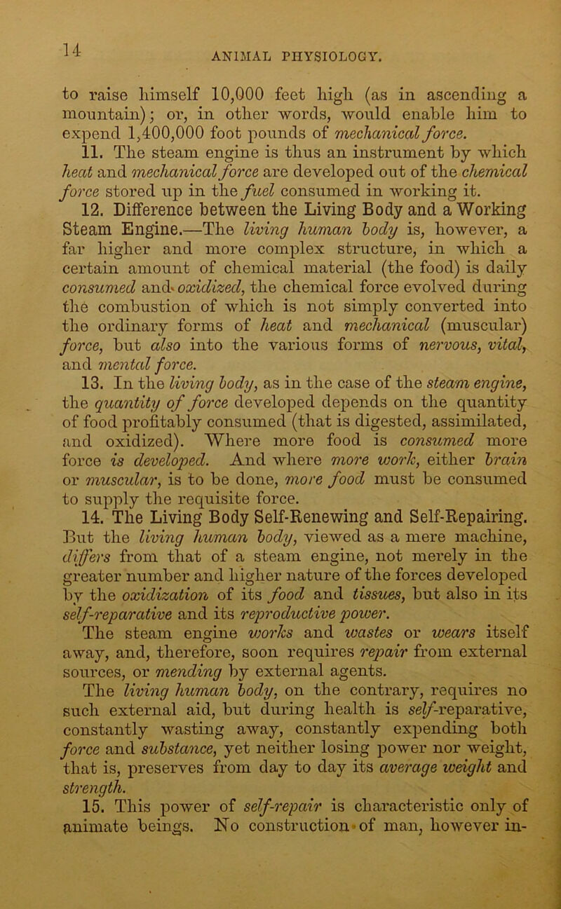 ANIMAL PHYSIOLOGY. to raise himself 10,000 feet high (as in ascending a mountain); or, in other words, would enable him to expend 1,400,000 foot pounds of mechanical force. 11. The steam engine is thus an instrument by which heat and mechanical force are developed out of the chemical force stored up in the fuel consumed in working it. 12. Difference between the Living Body and a Working Steam Engine.—The living human tody is, however, a far higher and more complex structure, in which a cei’tain amount of chemical material (the food) is daily consumed and' oxidized, the chemical force evolved during the combustion of which is not simply converted into the ordinary forms of heat and mechanical (muscular) force, but also into the various forms of nervous, vital, and mental force. 13. In the living body, as in the case of the steam engine, the quantity of force developed depends on the quantity of food profitably consumed (that is digested, assimilated, and oxidized). Where more food is consumed more force is developed. And where more work, either brain or muscular, is to be done, more food must be consumed to supply the requisite force. 14. The Living Body Self-Renewing and Self-Repairing. But the living human body, viewed as a mere machine, differs from that of a steam engine, not merely in the greater number and higher nature of the forces developed by the oxidization of its food and tissues, but also in its self-reparative and its reproductive power. The steam engine works and wastes or wears itself away, and, therefore, soon requires repair from external sources, or mending by external agents. The living human body, on the contrary, requires no such external aid, but during health is seZ/’-reparative, constantly wasting away, constantly expending both force and substance, yet neither losing power nor weight, that is, preserves from day to day its average weight and strength. 15. This power of self-repair is characteristic only of animate beings. No construction of man, however in-