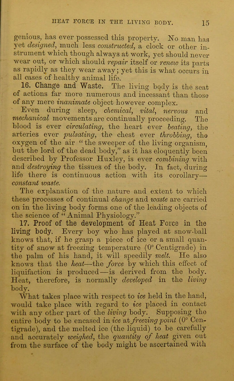 genious, lias ever possessed this property. No man has yet designed, much less constructed, a clock or other in- strument which though always at work, yet should never wear out, or which should repair itself or renew its parts as rapidly as they wear away; yet this is what occurs in all cases of healthy animal life. 16. Change and Waste. The living body is the seat of actions far more numerous and incessant than those of any mere inanimate object however complex. Even during sleep, chemical, vital, nervous and mechanical movements are continually proceeding. The blood is ever circulating, the heart ever heating, the arteries ever pulsating, the chest ever throbbing, the oxygen of the air “ the sweeper of the living organism, but the lord of the dead body,” as it has eloquently been described by Professor Huxley, is ever combining with and destroying the tissues of the body. In fact, during life there is continuous action with its corollary— constant waste. The explanation of the nature and extent to which these processes of continual change and waste are carried on in the living body forms one of the leading objects of the science of “ Animal Physiology.” 17. Proof of the development of Heat Force in the living body. Every boy who has played at snow-ball knows that, if he grasp a piece of ice or a small quan- tity of snow at freezing temperature ('0° Centigrade) in the palm of his hand, it will speedily melt. He also knows that the heat—the force by which this effect of liquifaction is produced—is derived from the body. Heat, therefore, is normally developed in the living body. What takes place with respect to ice held in the hand, would take place with regard to ice placed in contact with any other part of the living body. Supposing the entire body to be encased in ice at freezing point (0° Cen- tigrade), and the melted ice (the liquid) to be carefully and accurately weighed, the quantity of heat given out from the surface of the body might be ascertained with