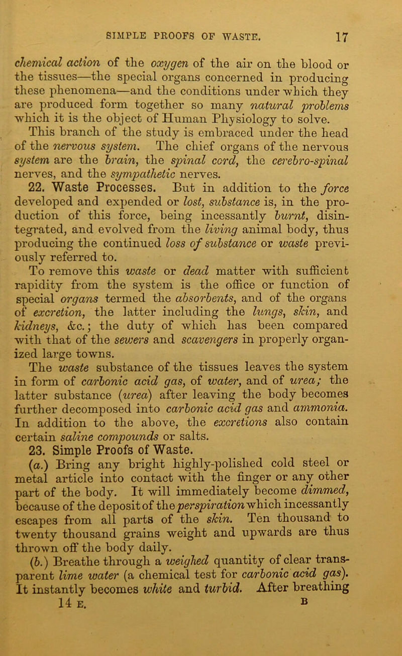 chemical action of tlie oxygen of the air on the blood or the tissues—the special organs concerned in producing these phenomena—and the conditions under 'which they are produced form together so many natural problems ■which it is the object of Human Physiology to solve. This branch of the study is embraced under the head of the nervous system. The chief organs of the nervous system are the brain, the spinal cord, the cerebro-spinal nerves, and the sympathetic nerves. 22. Waste Processes. But in addition to the force developed and expended or lost, substance is, in the pro- duction of this force, being incessantly burnt, disin- tegrated, and evolved from the living animal body, thus producing the continued loss of substance or waste previ- ously referred to. To remove this waste or dead matter with sufficient rapidity from the system is the office or function of special organs termed the absorbents, and of the organs of excretion, the latter including the lungs, skin, and kidneys, &c.; the duty of which has been compared with that of the sewers and scavengers in properly organ- ized large towns. The waste substance of the tissues leaves the system in form of carbonic acid gas, of water, and of urea; the latter substance (urea) after leaving the body becomes further decomposed into carbonic acid gas and ammonia. In addition to the above, the excretions also contain certain saline compounds or salts. 23. Simple Proofs of Waste. (a.) Bring any bright highly-polished cold steel or metal article into contact with the finger or any other part of the body. It will immediately become dimmed, because of the deposit of the perspiration which incessantly escapes from all parts of the skin. Ten thousand to twenty thousand grains weight and upwards are thus thrown off the body daily. (b.) Breathe through a weighed quantity of clear trans- parent lime water (a chemical test for carbonic acid gas). It instantly becomes white and turbid. After breathing 14 e. »