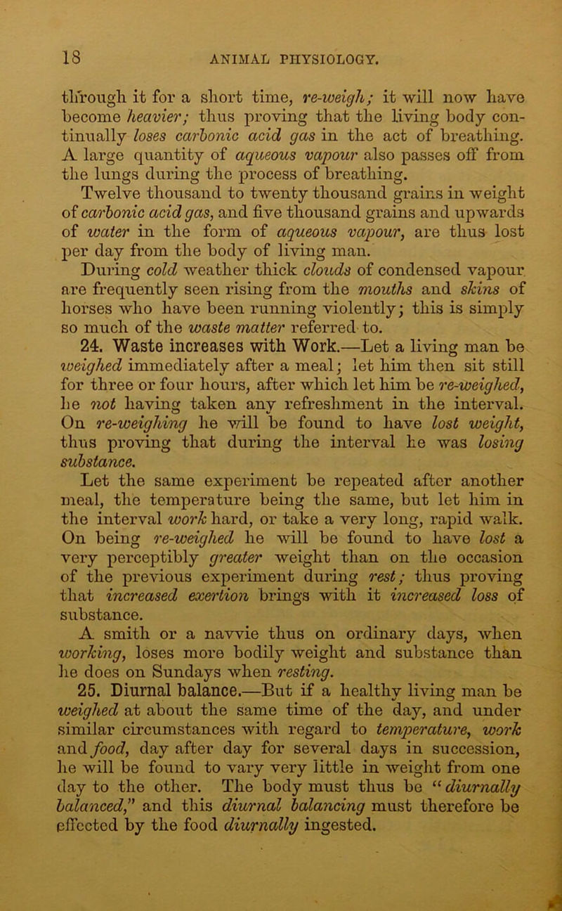 through it for a short time, re-weigh; it will now have become heavier; thus proving that the living body con- tinually loses carbonic acid gas in the act of breathing. A large quantity of aqueous vapour also passes off from the lungs during the process of breathing. Twelve thousand to twenty thousand grains in weight of carbonic acid gas, and five thousand grains and upwards of water in the form of aqueous vapour, are thus lost per day from the body of living man. During cold weather thick clouds of condensed vapour are frequently seen rising from the mouths and skins of horses who have been running violently; this is simply so much of the waste matter referred to. 24. Waste increases with Work.—Let a living man be iveighed immediately after a meal; let him then sit still for three or four hours, after which let him be re-weighed, he not having taken any refreshment in the interval. On re-weighing he will be found to have lost weight, thus proving that during the interval he was losing substance. Let the same experiment be repeated after another meal, the temperature being the same, but let him in the interval work hard, or take a very long, rapid walk. On being re-weighed he will be found to have lost a very perceptibly greater weight than on the occasion of the previous experiment during rest; thus proving that increased exertion brings with it increased loss of substance. A smith or a navvie thus on ordinary days, when working, loses more bodily weight and substance than he does on Sundays when resting. 25. Diurnal balance.—But if a healthv living man be weighed at about the same time of the day, and under similar circumstances with regard to temperature, work and food, day after day for several days in succession, he will be found to vary very little in weight from one day to the other. The body must thus be “ diurnally balanced, and this diurnal balancing must therefore be effected by the food diurnally ingested.