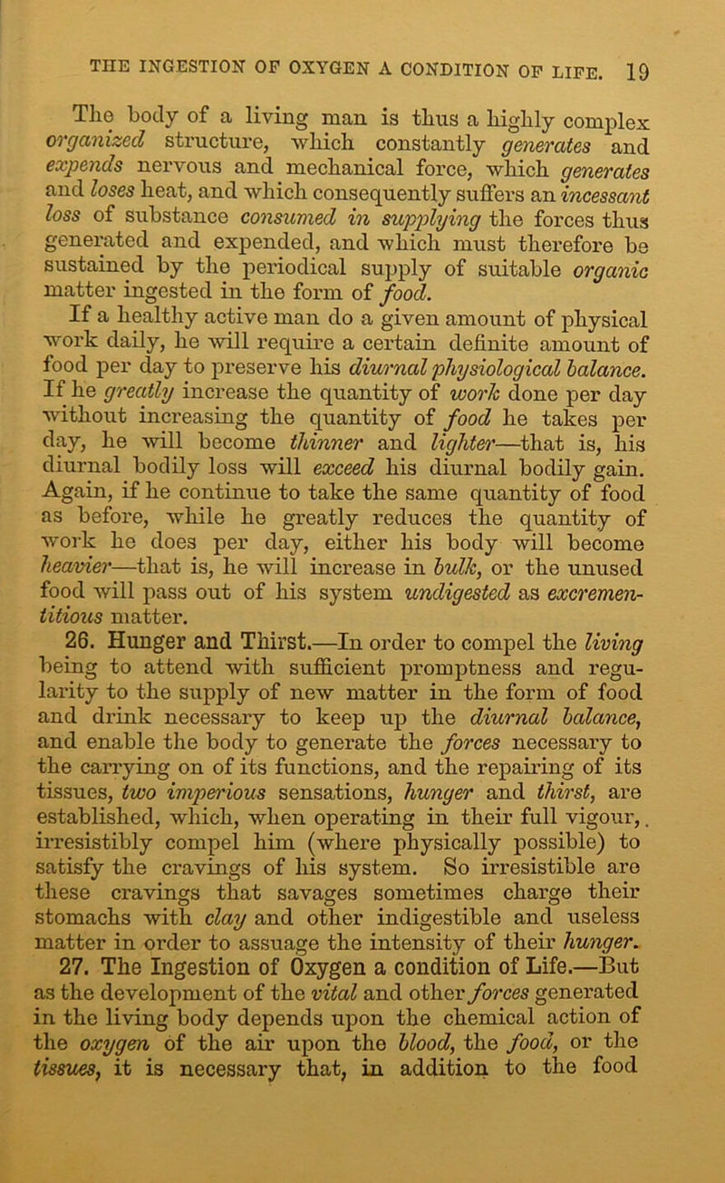 The body of a living man is thus a highly complex organized structure, which constantly generates and expends nervous and mechanical force, which generates and loses heat, and which consequently suffers an incessant loss of substance consumed in supplying the forces thus generated and expended, and which must therefore be sustained by the periodical supply of suitable organic matter ingested in the form of food. If a healthy active man do a given amount of physical work daily, he will require a certain definite amount of food per day to preserve his diurnal physiological balance. If he greatly increase the quantity of work done per day without increasing the quantity of food he takes per day, he will become thinner and lighter—that is, his diurnal bodily loss will exceed his diurnal bodily gain. Again, if he continue to take the same quantity of food as before, while he greatly reduces the quantity of work he does per day, either his body will become heavier—that is, he will increase in bulk, or the unused food will pass out of his system undigested as excremen- titious matter. 26. Hunger and Thirst.—In order to compel the living being to attend with sufficient promptness and regu- larity to the supply of new matter in the form of food and drink necessary to keep up the diurnal balance, and enable the body to generate the forces necessary to the carrying on of its functions, and the repairing of its tissues, two imperious sensations, hunger and thirst, are established, which, when operating in their full vigour,. irresistibly compel him (where physically possible) to satisfy the cravings of his system. So irresistible are these cravings that savages sometimes charge their stomachs with clay and other indigestible and useless matter in order to assuage the intensity of their hunger. 27. The Ingestion of Oxygen a condition of Life.—But as the development of the vital and other forces generated in the living body depends upon the chemical action of the oxygen of the air upon the blood, the food, or the tissues, it is necessary that, in addition to the food