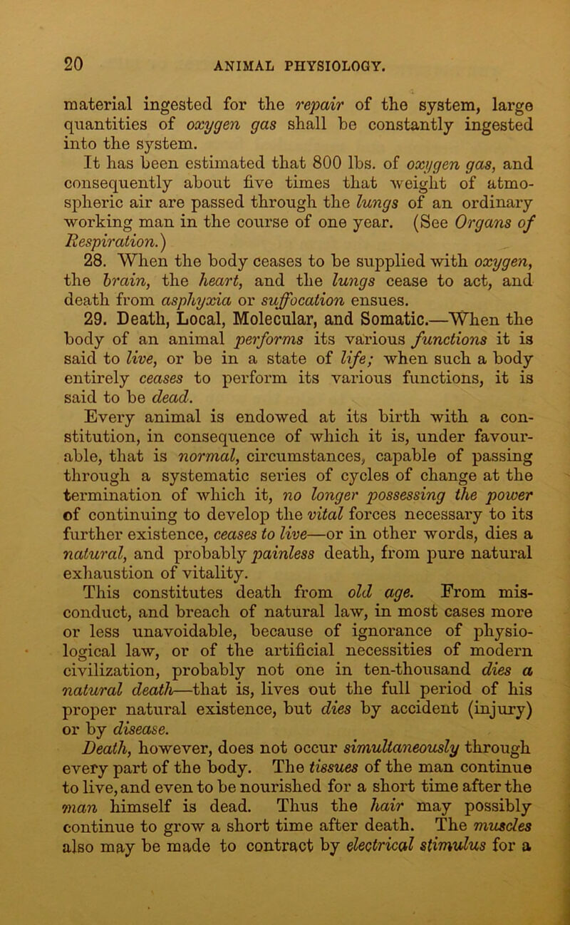 material ingested for the repair of the system, large quantities of oxygen gas shall he constantly ingested into the system. It has been estimated that 800 lbs. of oxygen gas, and consequently about five times that ■weight of atmo- spheric air are passed through the lungs of an ordinary working man in the course of one year. (See Organs of Respiration.) 28. When the body ceases to be supplied with oxygen, the brain, the heart, and the lungs cease to act, and death from asphyxia or suffocation ensues. 29. Death, Local, Molecular, and Somatic.—When the body of an animal performs its various functions it is said to live, or be in a state of life; when such a body entirely ceases to perform its various functions, it is said to be dead. Every animal is endowed at its birth with a con- stitution, in consequence of which it is, under favour- able, that is normal, circumstances, capable of passing through a systematic series of cycles of change at the termination of which it, no longer p>ossessing the power of continuing to develop the vital forces necessary to its further existence, ceases to live—or in other words, dies a natural, and probably painless death, from pure natural exhaustion of vitality. This constitutes death from old age. From mis- conduct, and breach of natural law, in most cases more or less unavoidable, because of ignorance of physio- logical law, or of the artificial necessities of modern civilization, probably not one in ten-thousand dies a natural death—that is, lives out the full period of his proper natural existence, but dies by accident (injury) or by disease. Death, however, does not occur simultaneously through every part of the body. The tissues of the man continue to live, and even to be nourished for a short time after the man himself is dead. Thus the hair may possibly continue to grow a shoi't time after death. The muscles also may be made to contract by electrical stimulus for a