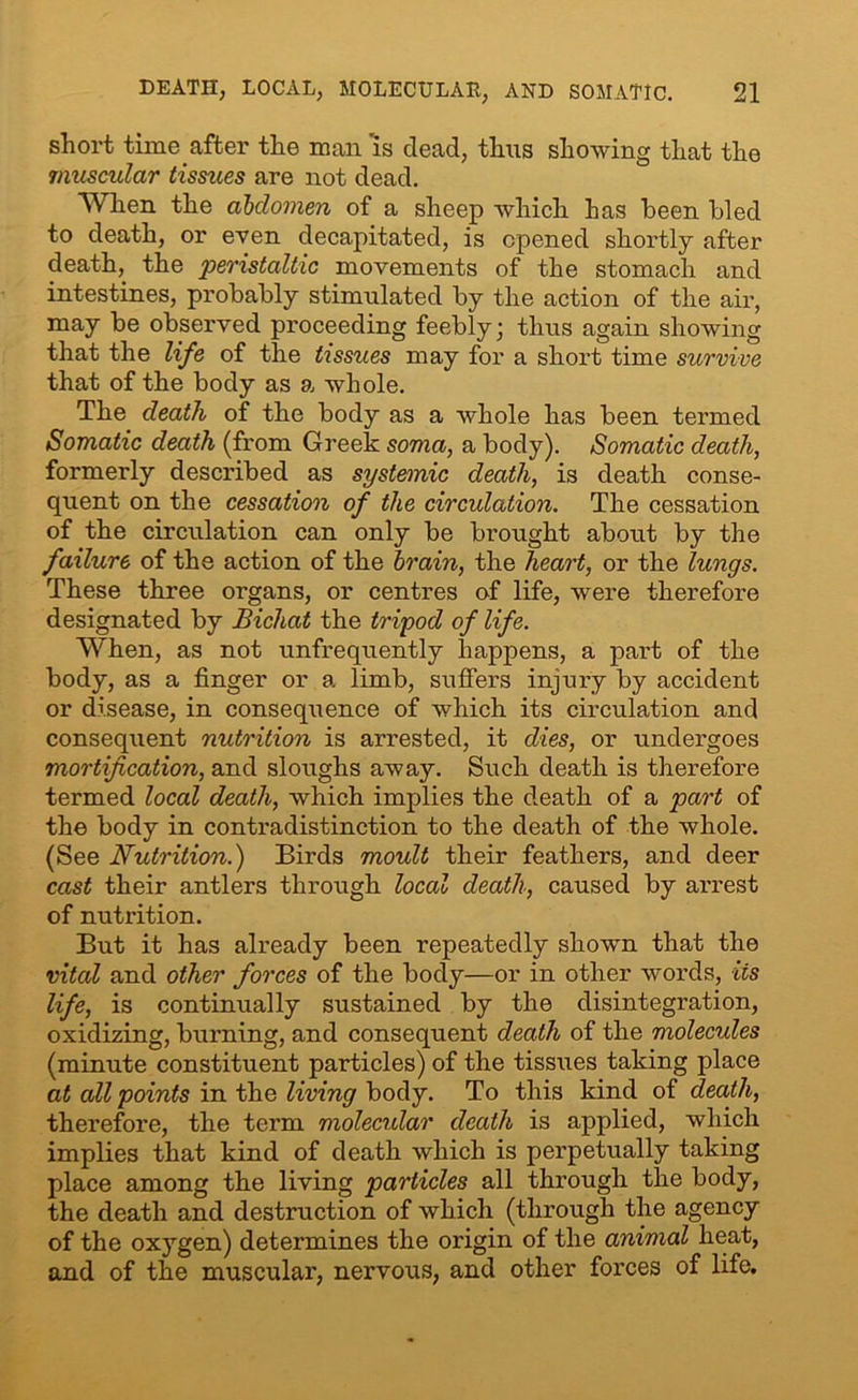short time after the man is dead, thus showing that the muscular tissues are not dead. When the abdomen of a sheep which has been bled to death, or even decapitated, is opened shortly after death, the peristaltic movements of the stomach and intestines, probably stimulated by the action of the air, may be observed proceeding feebly; thus again showing that the life of the tissues may for a short time survive that of the body as a whole. The death of the body as a whole has been termed Somatic death (from Greek soma, a body). Somatic death, formerly described as systemic death, is death conse- quent on the cessation of the circulation. The cessation of the circulation can only be brought about by the failure of the action of the brain, the heart, or the lungs. These three organs, or centres of life, were therefore designated by Bichat the tripod of life. When, as not unfrequently happens, a part of the body, as a finger or a limb, suffers injury by accident or disease, in consequence of which its circulation and consequent nutrition is arrested, it dies, or undergoes mortification, and sloughs away. Such death is therefore termed local death, which implies the death of a part of the body in contradistinction to the death of the whole. (See Nutrition.) Birds moult their feathers, and deer cast their antlers through local death, caused by arrest of nutrition. But it has already been repeatedly shown that the vital and other forces of the body—or in other words, its life, is continually sustained by the disintegration, oxidizing, burning, and consequent death of the molecules (minute constituent particles) of the tissues taking place at all points in the living body. To this kind of death, therefore, the term molecular death is applied, which implies that kind of death which is perpetually taking place among the living particles all through the body, the death and destruction of which (through the agency of the oxygen) determines the origin of the animal heat, and of the muscular, nervous, and other forces of life.