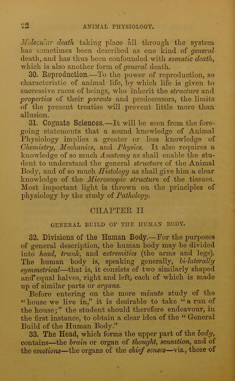 Molecular death taking place all through the system has sometimes been described as one kind of general death, and has thus been confounded with somatic death, which is also another form of general death. 30. Reproduction.—To the power of reproduction, so characteristic of animal life, by which life is given to successive races of beings, who inherit the structure and properties of their parents and predecessors, the limits of the present treatise will prevent little more t,han allusion. 31. Cognate Sciences.—It will be seen from the fore- going statements that a sound knowledge of Animal Physiology implies a greater or less knowledge of Chemistry, Mechanics, and Physics. It also requires a knowledge of so much Anatomy as shall enable the stu- dent to understand the general structure of the Animal Body, and of so much Histology as shall give him a clear knowledge of the Microscopic structure of the tissues. Most important light is thrown on the principles of physiology by the study of Pathology. CHAPTER II GENERAL BUILD OF THE HUMAN BODY. 32. Divisions of the Human Body.—For the purposes of general description, the human body may be divided into head, trunk, and extremities (the arms and legs). The human body is, speaking generally, hi-laterally symmetrical—that is, it consists of two similarly shaped and’equal halves, right and lefty each of which is made up of similar parts or organs. Before entering on the more minute study of the “ house we live in,” it is desirable to take “ a run of the house;” the student should therefore endeavour, in the first instance, to obtain a clear idea of the “ General Build of the Human Body.” 33. The Head, which forms the upper part of the body, contains—the brain or organ of thought, sensation, and of the emotions—the organs of the chief senses—viz., those of