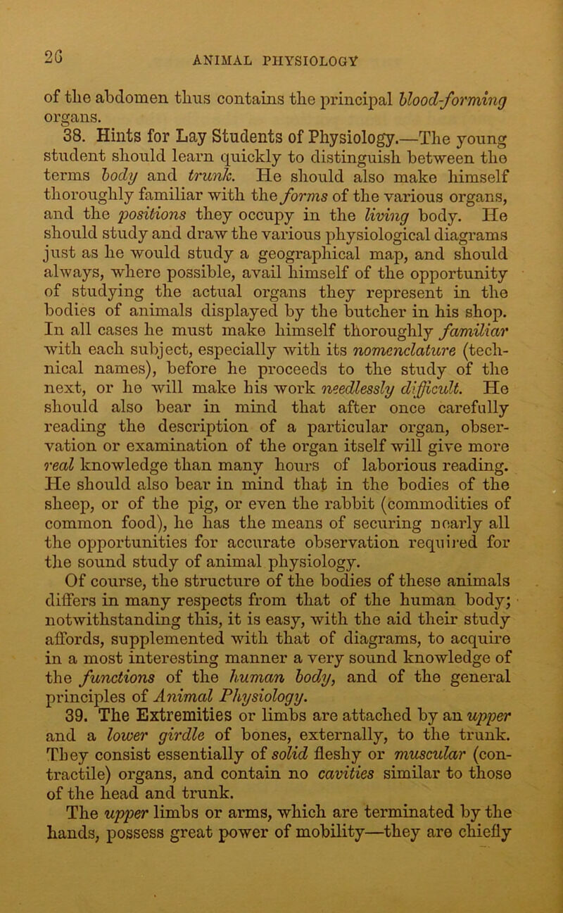 2G of the abdomen thus contains the principal blood-forming organs. 38. Hints for Lay Students of Physiology.—The young student should learn quickly to distinguish between the terms body and trunk. He should also make himself thoroughly familiar with the forms of the various organs, and the positions they occupy in the living body. He should study and draw the various physiological diagrams just as he would study a geographical map, and should always, where possible, avail himself of the opportunity of studying the actual organs they represent in the bodies of animals displayed by the butcher in his shop. In all cases he must make himself thoroughly familiar with each subject, especially with its nomenclature (tech- nical names), before he proceeds to the study of the next, or he will make his work needlessly difficult. He should also bear in mind that after once carefully reading the description of a particular organ, obser- vation or examination of the organ itself will give more real knowledge than many hours of laborious reading. He should also bear in mind that in the bodies of the sheep, or of the pig, or even the rabbit (commodities of common food), he has the means of securing nearly all the opportunities for accurate observation required for the sound study of animal physiology. Of course, the structure of the bodies of these animals differs in many respects from that of the human body; notwithstanding this, it is easy, with the aid their study affords, supplemented with that of diagrams, to acquire in a most interesting manner a very sound knowledge of the functions of the human body, and of the general principles of Animal Physiology. 39. The Extremities or limbs are attached by an upper and a lower girdle of bones, externally, to the trunk. They consist essentially of solid fleshy or muscular (con- tractile) organs, and contain no cavities similar to those of the head and trunk. The upper limbs or arms, which are terminated by the hands, possess great power of mobility—they are chiefly