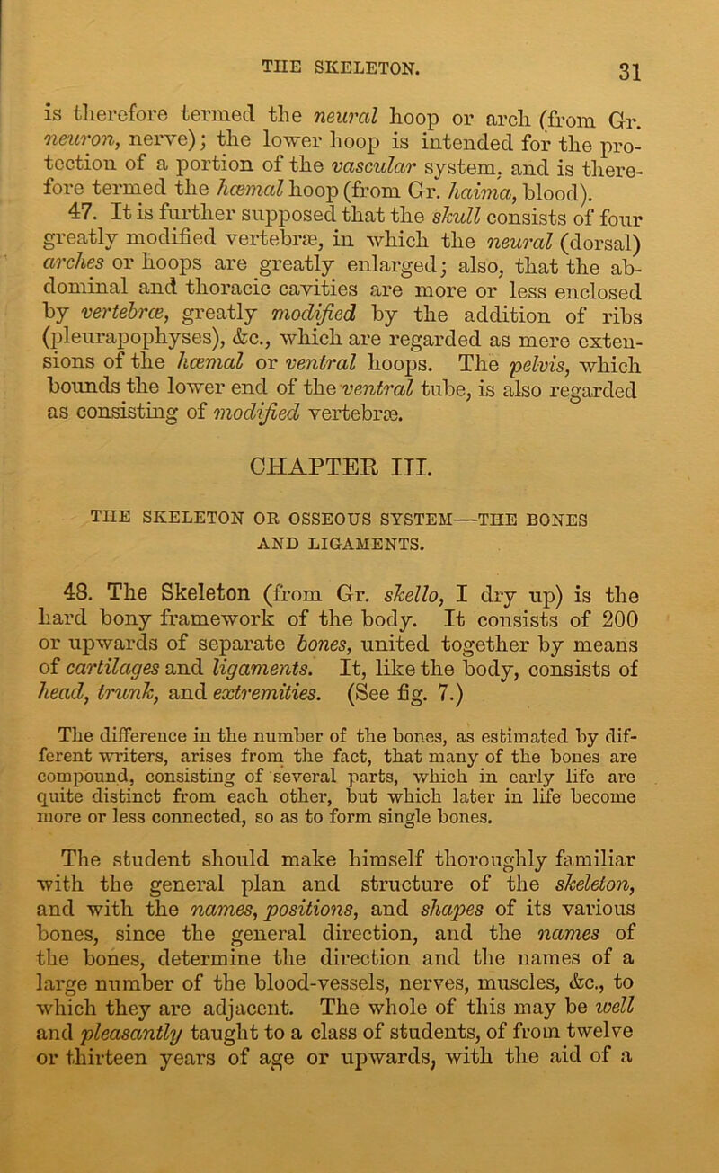 THE SKELETON. is therefore termed the neural hoop or arch (from Gr. neuron, nerve); the lower hoop is intended for the pro- tection of a portion of the vascular system, and is there- fore termed the hcemal hoop (from Gr. haima, blood). 47. It is further supposed that the skull consists of four greatly modified vertebrae, in which the neural (dorsal) arches or hoops are greatly enlarged; also, that the ab- dominal and thoracic cavities are more or less enclosed by vertebrce, greatly modified by the addition of ribs (pleurapophyses), &c., which are regarded as mere exten- sions of the hcemal or ventral hoops. The pelvis, which bounds the lower end of the ventral tube, is also regarded as consisting of modified vertebrae. CHAPTER III. TIIE SKELETON OR OSSEOUS SYSTEM—THE EONES AND LIGAMENTS. 48. The Skeleton (from Gr. skello, I dry up) is the hard bony framework of the body. It consists of 200 or upwards of separate bones, united together by means of cartilages and ligaments. It, like the body, consists of head, trunk, and extremities. (See fig. 7.) The difference in the number of the bones, as estimated by dif- ferent writers, arises from the fact, that many of the bones are compound, consisting of several parts, which in early life are quite distinct from each other, but which later in life become more or less connected, so as to form single bones. The student should make himself thoroughly familiar with the general plan and structure of the skeleton, and with the names, positions, and shapes of its various bones, since the general direction, and the names of the bones, determine the direction and the names of a large number of the blood-vessels, nerves, muscles, <fec., to which they are adjacent. The whole of this may be well and pleasantly taught to a class of students, of from twelve or thirteen years of age or upwards, with the aid of a