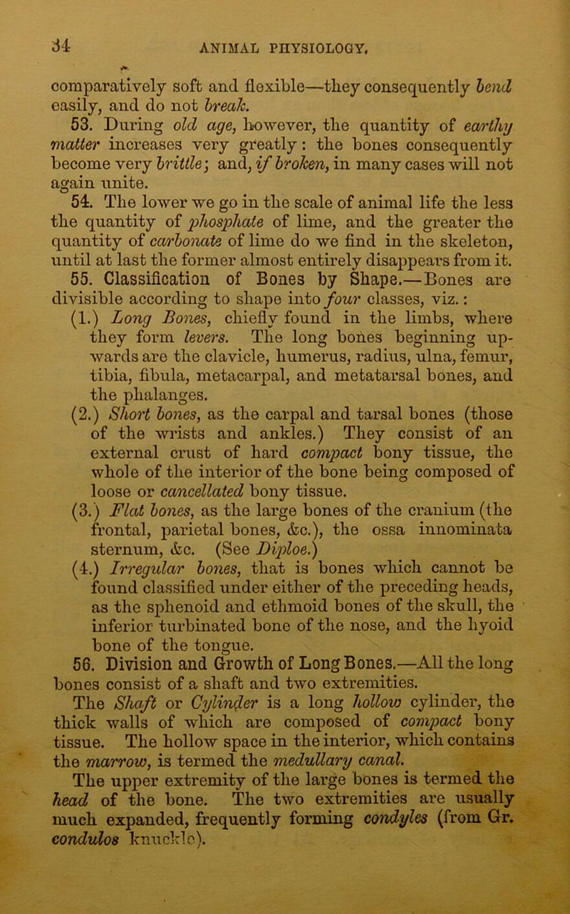 comparatively soft and flexible—they consequently bend easily, and do not break. 53. During old age, however, the quantity of earthy matter increases very greatly: the bones consequently become very brittle; and, if broken, in many cases will not again miite. 54. The lower we go in the scale of animal life the less the quantity of phosphate of lime, and the greater the quantity of carbonate of lime do we find in the skeleton, until at last the former almost entirely disappears from it. 55. Classification of Bones by Shape.—Bones are divisible according to shape into four classes, viz.: (1.) Long Bones, chiefly found in the limbs, where they form levers. The long bones beginning up- wards are the clavicle, humerus, radius, ulna, femur, tibia, fibula, metacarpal, and metatarsal bones, and the phalanges. (2.) Short bones, as the carpal and tarsal bones (those of the wrists and ankles.) They consist of an external crust of hard compact bony tissue, the whole of the interior of the bone being composed of loose or cancellated bony tissue. (3.) Flat bones, as the large bones of the cranium (the frontal, parietal bones, &c.), the ossa innominata sternum, &c. (See Diploe.) (4.) Irregular bones, that is bones which cannot be found classified under either of the preceding heads, as the sphenoid and ethmoid bones of the skull, the inferior turbinated bone of the nose, and the hyoid bone of the tongue. 56. Division and Growth of Long Bones.—All the long bones consist of a shaft and two extremities. The Shaft or Cylinder is a long hollow cylinder, the thick walls of which are composed of compact bony tissue. The hollow space in the interior, which contains the marrow, is termed the medullary canal. The upper extremity of the large bones is termed the head of the bone. The two extremities are usually much expanded, frequently forming condyles (from Gr. condulos knuckle).