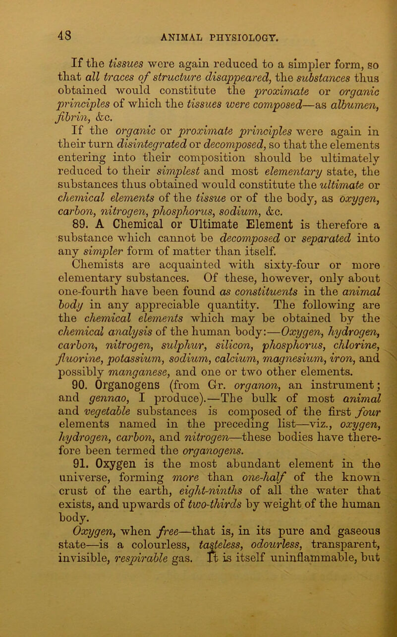 43 If the tissues were again reduced to a simpler form, so that all traces of structure disappeared, the substances thus obtained would constitute the proximate or organic principles of which the tissues were composed—as albumen, fibrin, &c. If the organic or proximate principles were again in their turn disintegrated or decomposed, so that the elements entering into their composition should be ultimately- reduced to their simplest and most elementary state, the substances thus obtained would constitute the ultimate or chemical elements of the tissue or of the body, as oxygen, carbon, nitrogen, phosphorus, sodium, &c. 89. A Chemical or Ultimate Element is therefore a substance which cannot be decomposed or separated into any simpler form of matter than itself. Chemists are acquainted with sixty-four or more elementary substances. Of these, however, only about one-fourth have been found as constituents in the animal body in any appreciable quantity. The following are the chemical elements which may be obtained by the chemical analysis of the human body:—Oxygen, hydrogen, carbon, nitrogen, sulphur, silicon, phosphorus, chlorine, fluorine, potassium, sodium, calcium, magnesium, iron, and possibly manganese, and one or two other elements. 90. Organogens (from Gr. organon, an instrument; and gennao, I produce).—The bulk of most animal and vegetable substances is composed of the first four elements named in the preceding list—viz., oxygen, hydrogen, carbon, and nitrogen—these bodies have there- fore been termed the organogens. 91. Oxygen is the most abundant element in the universe, forming more than one-half of the known crust of the earth, eight-ninths of all the water that exists, and upwards of two-thirds by weight of the human body. Oxygen, when free—that is, in its pure and gaseous state—is a colourless, tasteless, odourless, transparent, invisible, respirable gas. ft is itself uninflammable, but