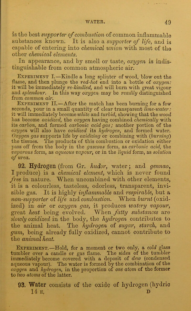 is the best supporter of combustion of common inflammable substances known. It is also a supporter of life, and is capable of entering into chemical union with most of the other chemical elements. In appearance, and by smell or taste, oxygen is indis- tinguishable from common atmospheric air. Experiment I.—Kindle a long spliuter of wood, blow out the flame, and then plunge the red-hot end into a bottle of oxygen: it will be immediately re-kindled, and will burn with great vigour and splendour. In this way oxygen may be readily distinguished from common air. Experiment II.—After the match has been burning for a few seconds, pour in a small quantity of clear transparent lime-water: it will immediately become white and turbid, showing that the wood has become oxidized, the oxygen having combined chemically with its carbon, and formed carbonic acid gas; another portion of the oxygen will also have oxidized its hydrogen, and formed water. Oxygen gas supports life by oxidizing or combining with (burning) the tissues. The products of this combustion or oxidation either pass off from the body in the gaseous form, as carbonic acid, the vaporous form, as aqueous vapour, or in the liquid form, as solution of urea. 92. Hydrogen (from Gr. hudor, water; and gennao, I produce) is a chemical element, which is never found free in nature. When uncombined with other elements, it is a colourless, tasteless, odorless, transparent, invi- sible gas. It is highly inflammable and respirable, but a •non-supporter of life and combustion. When burnt (oxid- ized) in air or oxygen gas, it produces watery vapour, great heat being evolved. When fatty substances are slowly oxidized in the body, the hydrogen contributes to the animal heat. The hydrogen of sugar, starch, and gum, being already fully oxidized, cannot contribute to the animal heat. Experiment.—Hold, for a moment or two only, a cold glass tumbler over a candle or gas flame. The sides of the tumbler immediately become covered with a deposit of dew (condensed aqueous vapour). The water is formed by the combination of the oxggen and hydrogen, in the proportion of one atom of the former to two atoms of the latter. 93. Water consists of the oxide of hydrogen (hydric 14 e. D