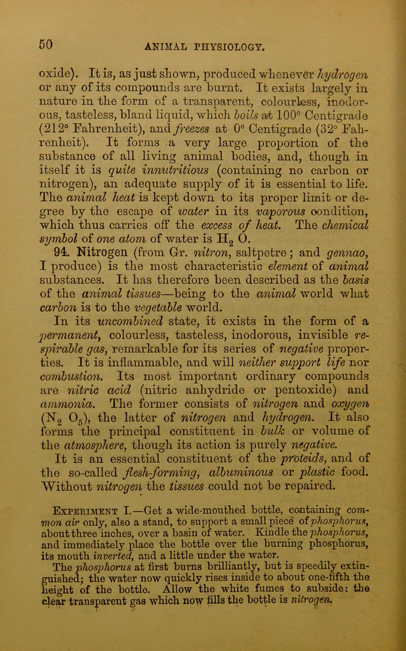 oxide). It is, as just shown, produced whenever hydrogen or any of its compounds are burnt. It exists largely in nature in the form of a transparent, colourless, inodor- ous, tasteless, bland liquid, which boils at 100° Centigrade (212° Fahrenheit), and freezes at 0° Centigrade (32° Fah- renheit). It forms a very large proportion of the substance of all living animal bodies, and, though in itself it is quite innutritious (containing no carbon or nitrogen), an adequate supply of it is essential to life. The animal heat is kept down to its proper limit or de- gree by the escape of water in its vaporous oondition, which thus carries off the excess of heat. The chemical symbol of one atom of water is H2 0. 94. Nitrogen (from Gr. nitron, saltpetre; and gennao, I produce) is the most characteristic element of animal substances. It has therefore been described as the basis of the animal tissues—being to the animal world what carbon is to the vegetable world. In its uncombined state, it exists in the form of a permanent, colourless, tasteless, inodorous, invisible re- spirable gas, remarkable for its series of negative proper- ties. It is inflammable, and will neither support life nor combustion. Its most important ordinary compounds are nitric acid (nitric anhydride or pentoxide) and ammonia. The former consists of nitrogen and oxygen (Na 05), the latter of nitrogen and hydrogen. It also forms the principal constituent in bulk or volume of the atmosphere, though its action is purely negative. It is an essential constituent of the pr'oieids, and of the so-called flesh-forming, albuminous or plastic food. Without nitrogen the tissues could not be repaired. Experiment I.—Get a wide-mouthed bottle, containing com- mon air only, also a stand, to support a small piece of phosphorus, about three inches, over a basin of water. Kindle the phosphorus, and immediately place the bottle over the burning phosphorus, its mouth inverted, and a little under the water. The phosphorus at first burns brilliantly, but is speedily extin- guished; the water now quickly rises inside to about one-fifth the height of the bottle. Allow the white fumes to subside: the clear transparent gas which now fills the bottle is nitrogen.