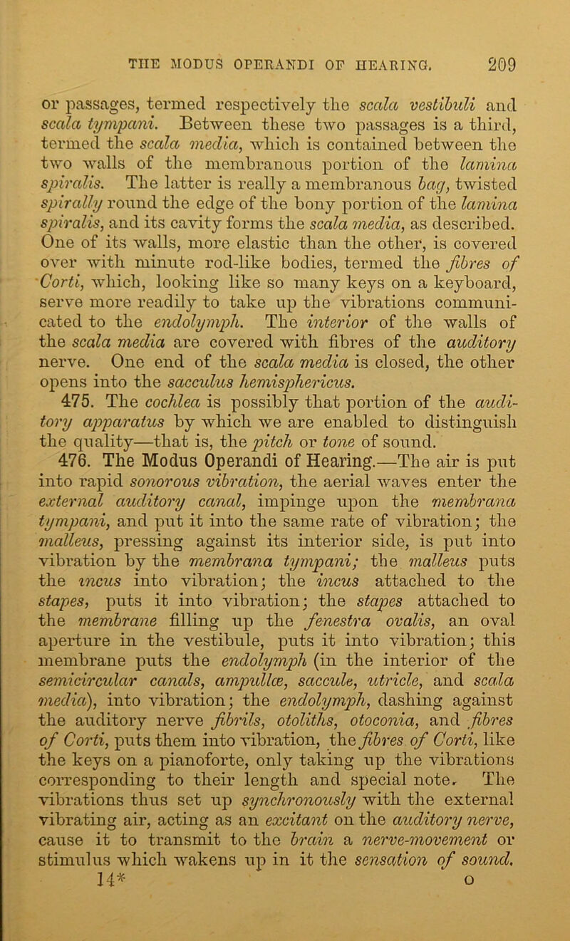 or passages, termed respectively the scala vestibuli and sccila tympani. Between these two passages is a third, termed the scala media, which is contained between the two walls of the membranous portion of the lamina spiralis. The latter is really a membranous bag, twisted spirally round the edge of the bony portion of the lamina spiralis, and its cavity forms the scala media, as described. One of its walls, more elastic than the other, is covered over with minute rod-like bodies, termed the fibres of Corti, which, looking like so many keys on a keyboard, serve more readily to take up the vibrations communi- cated to the endolymph. The interior of the walls of the scala media are covered with fibres of the auditory nerve. One end of the scala media is closed, the other opens into the saccidus hemisphericus. 475. The cochlea is possibly that portion of the audi- tory apparatus by which we are enabled to distinguish the quality—that is, the pitch or tone of sound. 476. The Modus Operandi of Hearing.—The air is put into l'apid sonorous vibration, the aerial waves enter the external auditory canal, impinge upon the membrana tympani, and put it into the same rate of vibration; the malleus, pressing against its interior side, is put into vibration by the membrana tympani; the malleus puts the incus into vibration; the incus attached to the stapes, puts it into vibration; the stapes attached to the membrane filling up the fenestra ovalis, an oval aperture in the vestibule, puts it into vibration; this membrane puts the endolymph (in the interior of the semicircular canals, ampidlce, saccule, utricle, and scala media), into vibration; the endolymph, dashing against the auditory nerve fibrils, otoliths, otoconia, and fibres of Corti, puts them into vibration, the fibres of Corti, like the keys on a pianoforte, only taking up the vibrations corresponding to their length and special note. The vibrations thus set up synchronously with the external vibrating air, acting as an excitant on the auditory nerve, cause it to transmit to the brain a nerve-movement or stimulus which wakens up in it the sensation of sound, 14* ‘ o