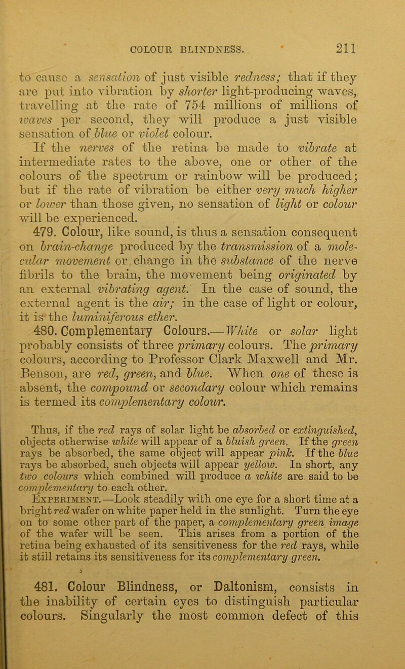 to cause a sensation of just visible redness; tliat if they are put into vibration by shorter light-producing waves, travelling at the rate of 754 millions of millions of waves per second, they will produce a just visible sensation of blue or violet colour. If the nerves of the retina be made to vibrate at intermediate rates to the above, one or other of the colours of the spectrum or rainbow will be produced; but if the rate of vibration be either very much higher or lower than those given, no sensation of light or colour will be experienced. 479. Colour, like sound, is thus a sensation consequent on brain-change produced by the transmission of a mole- cular movement or change in the substance of the nerve fibrils to the brain, the movement being originated by an external vibrating agent. In the case of sound, the external agent is the air; in the case of light or colour, it is the luminiferous ether. 480. Complementary Colours.— White or solar light probably consists of three primary colours. The primary colours, according to Professor Clark Maxwell and Mr. P>enson, are red, green, and blue. When one of these is absent, the compound or secondary colour which remains is termed its complementary colour. Thus, if the red rays of solar light be absorbed or extinguished, objects otherwise volute mil appear of a bluish green. If the green rays be absorbed, the same object will appear pink. If the blue rays be absorbed, such objects will appear yellouo. Iu short, any tuoo colours which combined will produce a volute are said to be complementary to each other. Experiment.—Look steadily with one eye for a short time at a bright red wafer on white paper held in the sunlight. Turn the eye on to some other part of the paper, a complementary green image of the wafer will be seen. This arises from a portion of the retina being exhausted of its sensitiveness for the red rays, while it still retains its sensitiveness for its complementary green. i 481. Colour Blindness, or Daltonism, consists in the inability of certain eyes to distinguish particular colours. Singularly the most common defect of this