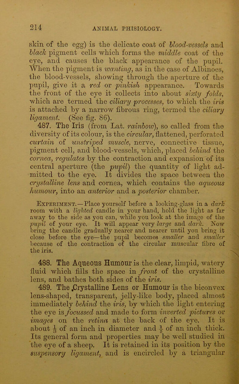 skin of the egg) is the delicate coat of blood-vessels and blade pigment cells which forms the middle coat of the eye, and causes the black appearance of the pupil. When the pigment is wanting, as in the case of Albinoes, the blood-vessels, showing through the aperture of the pupil, give it a red or pinkish appearance. Towards the front of the eye it collects into about sixty folds, which are termed the ciliary processes, to which the iris is attached by a narrow fibrous ring, termed the ciliary ligament. (See fig. 86). 487. The Iris (from Lat. rainbow), so called from the diversity of its colour, is the circular, flattened, perforated curtain of unstriped muscle, nerve, connective tissue, pigment cell, and blood-vessels, which, placed behind the cornea, regulates by the contraction and expansion of its central aperture (the pupil) the quantity of light ad- mitted to the eye. It divides the space between the crystalline lens and cornea, which contains the aqueous humour, into an anterior and a posterior chamber. Experiment.—Place yourself before a looking-glass in a dark room with a lighted candle in your hand, hold the light as far away to the side as you can, while you look at the image of the pupil of your eye. It will appear very large and dark. Now bring the candle gradually nearer and nearer until you bring it close before the eye—the pupil becomes smaller and smaller because of the contraction of the circular muscular fibre of the iris. 488. The Aqueous Humour is the clear, limpid, watery fluid which fills the space in front of the crystalline lens, and bathes both sides of the iris. 489. The .Crystalline Lens or Humour is the biconvex lens-shaped, transparent, jelly-like body, placed almost immediately behind the iris, by which the light entering the eye is focussed and made to form inverted pictures or images on the retina at the back of the eye. It is about g of an inch in diameter and P of an inch thick. Its general form and properties may be well studied in the eye of a sheep. It is retained in its position by the suspensory ligament, and is encircled by a triangular