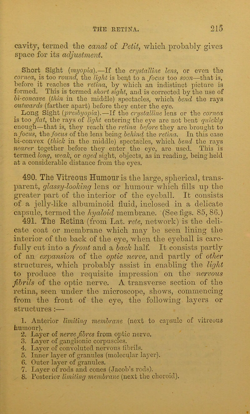 cavity, termed tlie canal of Petit, which probably gives space for its adjustment. Short Sight {myopia).—If the crystalline lens, or even the cornea, is too round, the light is bent to a focus too soon—chat is, before it reaches the retina, by which an indistinct picture is formed. This is termed short sight, and is corrected by the use of bi-concave (thin iu the middle) spectacles, which bend the rays outwards (farther apart) before they enter the eye. Long Sight (presbyopia).—If the crystalline lens or the cornea is too flat, the rays of light entering the eye are not bent quickly enough—that is, they reach the retina before they are brought to a focus, the focus of the lens being behind the retina. In this case bi-convex (thick in the middle) spectacles, which bend the rays nearer together before they enter the eye, are used. This is termed long, weak, or aged sight, objects, as in reading, being held at a considerable distance from the eyes. 490. The Vitreous Humour is tlie large, spherical, trans- parent, glassy-looking lens or humour which fills up the greater part of the interior of the eyeball. It consists of a jelly-like albuminoid fluid, inclosed in a delicate capsule, termed the hyaloid membrane. (See figs. 85, 86.) 491. The Retina (from Lat. rete, network) is the deli- cate coat or membrane which may be seen lining the interior of the back of the eye, when the eyeball is care- fully cut into a front and a hack half. It consists partly of an expansion of the optic nerve, and partly of other structures, which probably assist in enabling the light to produce the requisite impression on the nervous fibrils of the optic nerve. A transverse section of the retina, seen under the microscope, shows, commencing from the front of the eye, the following, layers or structures :— 1. Anterior limiting membrane (next to capsule of vitreous humour). 2. Layer of nerve fibres from optic nerve. 3. Layer of ganglionic corpuscles. 4. Layer of convoluted nervous fibrils. 5. Inner layer of granules (molecular layer). 6. Outer layer of granules. 7. Layer of rods and cones (Jacob’s rods). 8. Posterior limiting membrane (next tlie choroid).