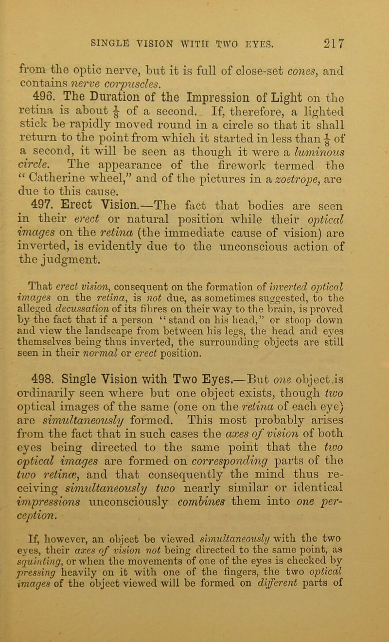 from tlie optic nerve, but it is full of close-set cones, and contains nerve corpuscles. 496. The Duration of the Impression of Light on the retina is about of a second. If, therefore, a lighted stick be rapidly moved round in a circle so that it shall return to the point from which it started in less than ^ of a second, it will be seen as though it were a luminous circle. The appearance of the firework termed the “ Catherine wheel,” and of the pictures in a zoetrope, are due to this cause. 497. Erect Vision.—The fact that bodies are seen in their erect or natural position while their optical images on the retina (the immediate cause of vision) are inverted, is evidently due to the unconscious action of the judgment. That erect vision, consequent on the formation of inverted optical images on the retina, is not due, as sometimes suggested, to the alleged decussation of its fibres on their way to the brain, is proved by the fact that if a person “ stand on his head,” or stoop down and view the landscape from between his legs, the head and eyes themselves being thus inverted, the surrounding objects are still seen in their normal or erect position. 498. Single Vision with Two Eyes.—But one object .is ordinarily seen where but one object exists, though tivo optical images of the same (one on the retina of each eye) are simultaneously formed. This most probably arises from the fact that in such cases the axes of vision of both eyes being directed to the same point that the tioo optical images are formed on corresponding parts of the tivo retinae, and that consequently the mind thus re- ceiving simultaneously two nearly similar or identical impressions unconsciously combines them into one per- ception. If, however, an object be viewed simultaneously with the two eyes, their axes of vision not being directed to the same point, as squinting, or when the movements of one of the eyes is checked by pressing heavily on it with one of the fingers, the two optical ■images of the object viewed will be formed on different parts of