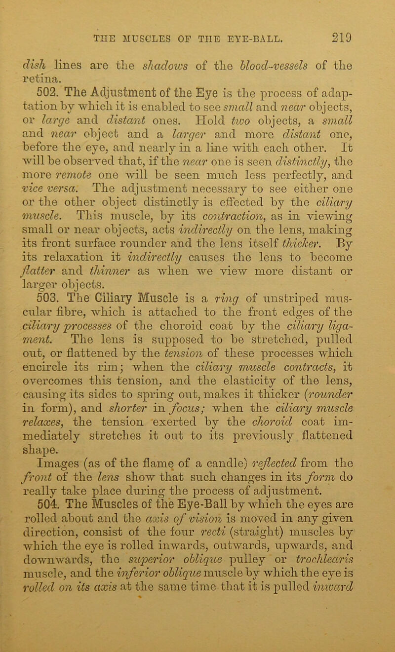 dish lines are the shadows of the blood-vessels of the retina. 502. The Adjustment of the Eye is the process of adap- tation by which it is enabled to see small and near objects, or large and distant ones. Hold two objects, a small and near object and a larger and more distant one, before the eye, and nearly in a line with each other. It will be observed that, if the near one is seen distinctly, the more remote one will be seen much less perfectly, and vice versa. The adjustment necessary to see either one or the other object distinctly is effected by the ciliary muscle. This muscle, by its contraction, as in viewing small or near objects, acts indirectly on the lens, making its front surface rounder and the lens itself thicker. By its relaxation it indirectly causes the lens to become flatter and thinner as when we view more distant or larger objects. 503. The Ciliary Muscle is a ring of unstriped mus- cular fibre, which is attached to the front edges of the ciliary processes of the choroid coat by the ciliary liga- ment. The lens is supposed to be stretched, pulled out, or flattened by the tension of these processes which encircle its rim; when the ciliary muscle contracts, it overcomes this tension, and the elasticity of the lens, causing its sides to spring out, makes it thicker [rounder in form), and shorter in focus; when the ciliary muscle relaxes, the tension exerted by the choroid coat im- mediately stretches it out to its previously flattened shape. Images (as of the flame of a candle) reflected from the front of the lens show that such changes in its form do really take place during the process of adjustment. 504:. The Muscles of the Eye-Ball by which the eyes are rolled about and the axis of vision is moved in any given direction, consist of the four recti (straight) muscles by which the eye is rolled inwards, outwards, upwards, and downwards, the superior oblique pulley or trochlearis muscle, and the inferior oblique muscle by which the eye is rolled on its axis at the same time that it is pulled inward