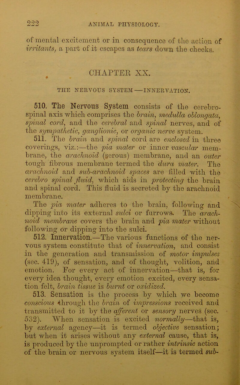 of mental excitement or in consequence of the action of irritants, a part of it escapes as tears clown the cheeks. CHAPTER XX. THE NERVOUS SYSTEM—INNERVATION. 510. The Nervous System consists of the cerebro- spinal axis which comprises the brain, medulla oblongata, spinal cord, and the cerebral and spinal nerves, and of the sympathetic, ganglionic, or organic nerve system. 511. The brain and spinal cord are enclosed in three coverings, viz.:—the pia mater or inner vascular mem- brane, the arachnoid (serous) membrane, and an outer tough fibrous membrane termed the dura mater. The arachnoid and sub-arachnoid spaces are filled with the cerebro spinal fluid, which aids in protecting the brain and spinal cord. This fluid is secreted by the arachnoid membrane. The pia mater adheres to the brain, following and dipping into its external sulci or furrows. The arach- noid membrane covers the brain and pia mater without following or dipping into the sulci. 512. innervation.—The various functions of the ner- vous system constitute that of innervation, and consist in the generation and transmission of motor impulses (sec. 419), of sensation, and of thought, volition, and emotion. For every act of innervation—that is, for every idea thought, every emotion excited, every sensa- tion felt, brain tissue is burnt or oxidized. 513. Sensation is the process by which we become conscious -through the brain of impressions received and transmitted to it by the afferent or sensory nerves (sec. 532). When sensation is excited normally—that is, by external agency—it is termed objective sensation; but when it arises without any external cause, that is, is produced by the unprompted or rather intrinsic action of the brain or nervous system itself—it is termed sub-