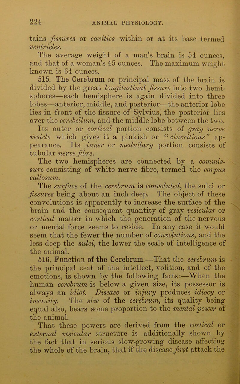 tains fissures oi’ cavities within or at its base termed ventricles. The average weight of a man’s brain is 54 ounces, and that of a woman’s 45 ounces. The maximum weight known is 64 ounces. 515. The Cerebrum or principal mass of the brain is divided by the great longitudinal fissure into two hemi- spheres—each hemisphere is again divided into three lobes—anterior, middle, and posterior—the anterior lobe lies in front of the fissure of Sylvius, the posterior lies over the cerebellum, and the middle lobe between the two. Its outer or cortical portion consists of gray nerve vesicle which gives it a pinkish or “ cineritious” ap- pearance. Its inner or medullary portion consists of tubular nerve fibre. The two hemispheres are connected by a commis- sure consisting of white nerve fibre, termed the corpus callosum. The surface of the cerebrum is convoluted, the sulci or fissures being about an inch deep. The object of these convolutions is apparently to increase the surface of the brain and the consequent quantity of gray vesicular or cortical matter in which the generation of the nervous or mental force seems to reside. In any case it would seem that the fewer the number of convolutions, and the less deep the sulci, the lower the scale of intelligence of the animal. 516. Function of the Cerebrum.—That the cerebrum is the principal seat of the intellect, volition, and of the emotions, is shown by the following facts:—When the human cerebrum is below a given size, its possessor is always an idiot. Disease or injury produces idiocy or insanity. The size of the cerebrum, its quality being equal also, bears some proportion to the mental power of the animal. That these powers are derived from the cortical or external vesicular structure is additionally shown by the fact that in serious slow-growing disease affecting the whole of the brain, that if the disease first attack the