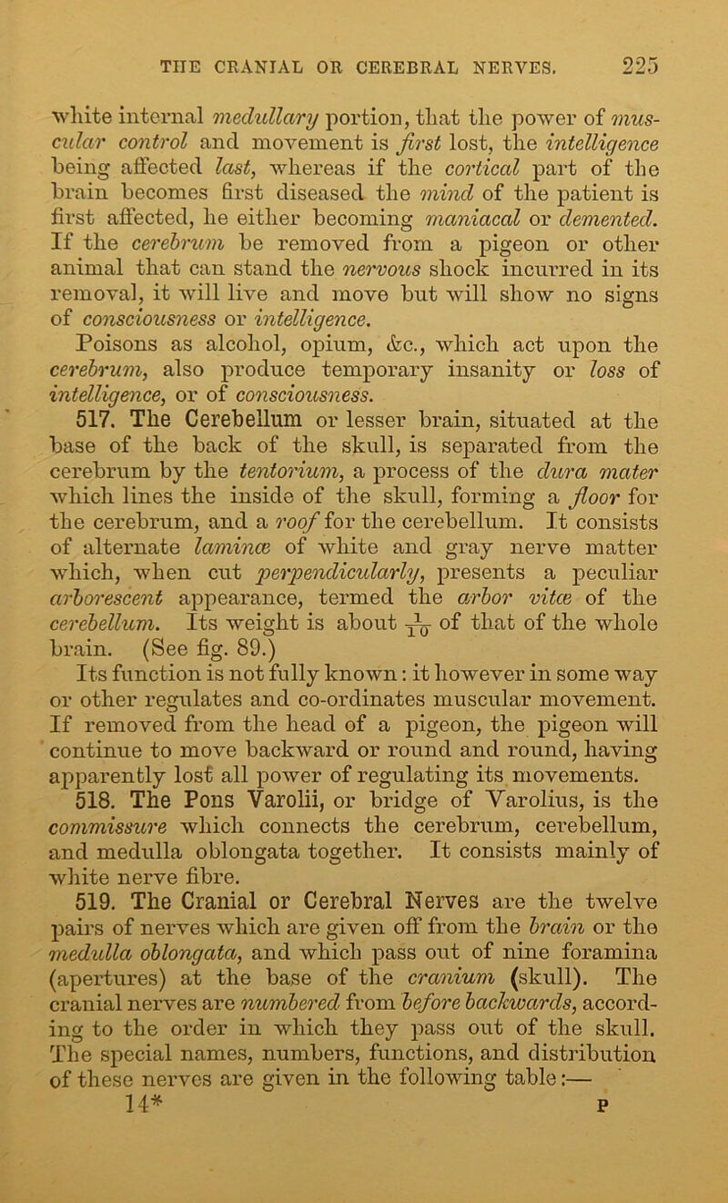 white internal medullary portion, that the power of mus- cular control and movement is first lost, the intelligence being affected last, whereas if the cortical part of the brain becomes first diseased the mind of the patient is first affected, he either becoming maniacal or demented. If the cerebrum be removed from a pigeon or other animal that can stand the nervous shock incurred in its removal, it will live and move but will show no signs of consciousness or intelligence. Poisons as alcohol, opium, &c., which act upon the cerebrum, also produce temporary insanity or loss of intelligence, or of consciousness. 517. The Cerebellum or lesser brain, situated at the base of the back of the skull, is separated from the cerebrum by the tentorium, a process of the dura mater which lines the inside of the skull, forming a floor for the cerebrum, and a roof for the cerebellum. It consists of alternate lamince of white and gray nerve matter which, when cut perpendicidarly, presents a peculiar arborescent appearance, termed the arbor vitce of the cerebellum. Its weight is about —. of that of the whole brain. (See fig. 89.) Its function is not fully known: it however in some way or other regulates and co-ordinates muscular movement. If removed from the head of a pigeon, the pigeon will continue to move backward or round and round, having apparently lost all power of regulating its movements. 518. The Pons Varolii, or bridge of Varolius, is the commissure which connects the cerebrum, cerebellum, and medulla oblongata together. It consists mainly of white nerve fibre. 519. The Cranial or Cerebral Nerves are the twelve pairs of nerves which are given off from the brain or the medulla oblongata, and which pass out of nine foramina (apertures) at the base of the cranium (skull). The cranial nerves are numbered' from before backwards, accord- ing to the order in which they pass out of the skull. The special names, numbers, functions, and distribution of these nerves are given in the following table:— 14* P
