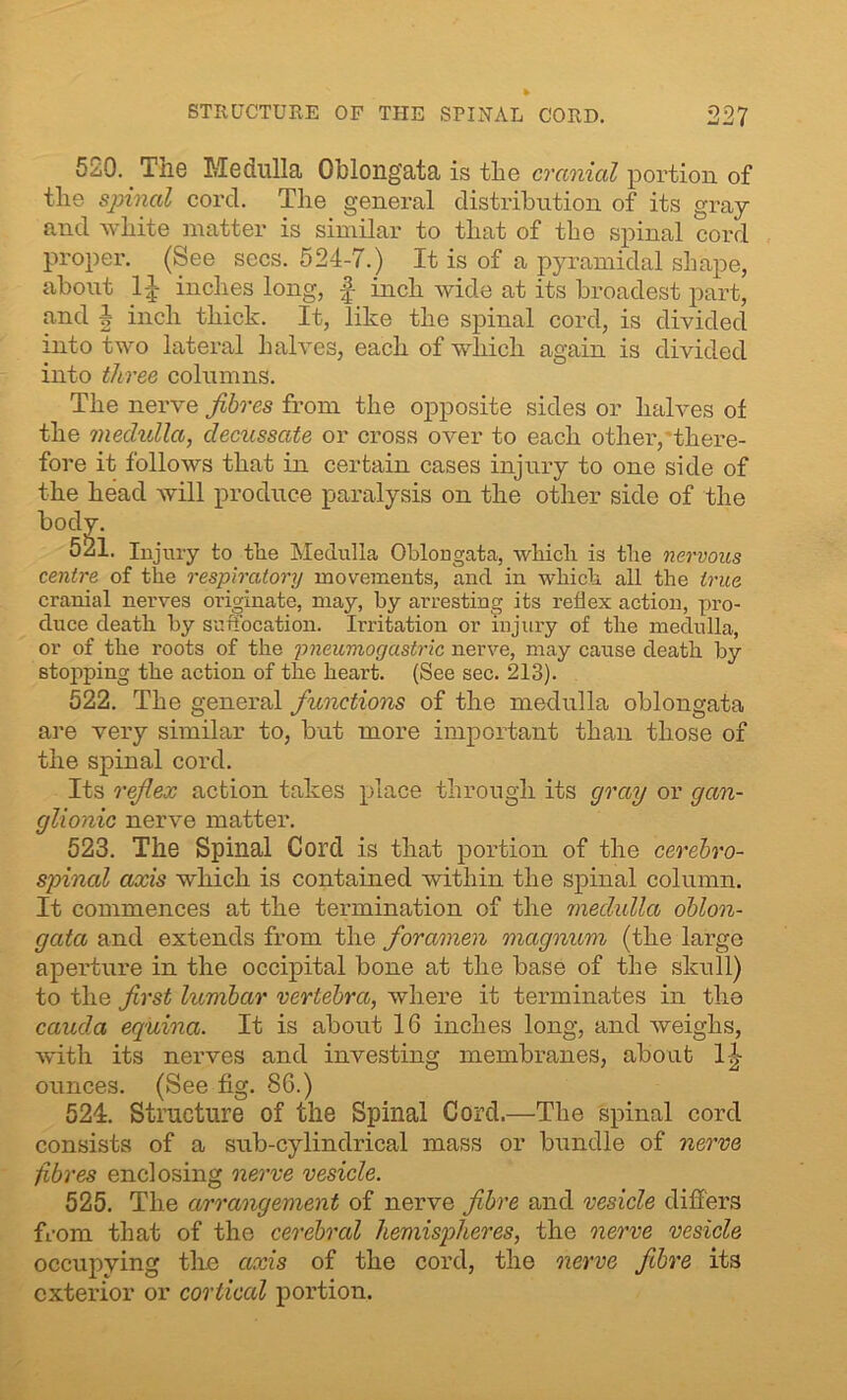 520. The Medulla Oblongata is the cranial portion of the spinal cord. The general distribution of its gray and white matter is similar to that of the spinal cord proper. (See secs. 524-7.) It is of a pyramidal shape, about 1J inches long, f- inch wide at its broadest part, and A inch thick. It, like the spinal cord, is divided into two lateral halves, each of which again is divided into three columns. The nerve fibres from the opposite sides or halves of the medulla, decussate or cross over to each other,'there- fore it follows that in certain cases injury to one side of the head will produce paralysis on the other side of the bod • Injury to the Medulla Oblongata, which is the nervous centre of the respiratory movements, and in which all the true cranial nerves originate, may, by arresting its reflex action, pro- duce death by suffocation. Irritation or injury of the medulla, or of the roots of the pneumogastric nerve, may cause death by stopping the action of the heart. (See sec. 213). 522. The general functions of the medulla oblongata are very similar to, but more important than those of the spinal cord. Its reflex action takes place through its gray or gan- glionic nerve matter. 523. The Spinal Cord is that portion of the cerebro- spinal axis which is contained within the spinal column. It commences at the termination of the medulla oblon- gata and extends from the foramen magnum (the large aperture in the occipital bone at the base of the skull) to the first lumbar vertebra, where it terminates in the cauda equina. It is about 16 inches long, and weighs, with its nerves and investing membranes, about fl- ounces. (See fig. 86.) 524. Structure of the Spinal Cord.—The spinal cord consists of a sub-cylindrical mass or bundle of nerve fibres enclosing nerve vesicle. 525. The arrangement of nerve fibre and vesicle differs from that of the cerebral hemispheres, the nerve vesicle occupying the axis of the cord, the nerve fibre its exterior or cortical portion.