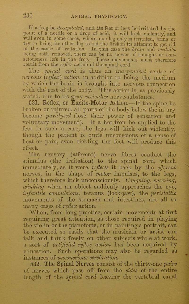 If a frog be decapitated, and its feet or legs be irritated by the point of a needle or a drop of acid, it will kick violently, and will even in some cases, where one leg only is irritated, bring or try to bring its other leg to aid the first iii its attempt to get rid of the cause of irritation. In this case the brain and medulla being both removed, there can be no power of thought or con- sciousness left in the frog. These movements must therefore result from the reflex action of the spinal cord. Tlie spinal cord is thus an independent centre of nervous (:reflex) action, in addition to being the medium by which the brain is brought into nervous connection with the rest of the body. This action is, as previously stated, due to its gray vesicular nerve-substance. 531. Reflex, or Excito-Motor Action.—If the spine be broken or injured, all parts of the body below the injury become paralysed (lose their power of sensation and voluntary movement). If a hot iron be applied to the feet in such a case, the legs will kick out violently, though the patient is quite unconscious of a sense of heat or pain, even tickling the feet will produce this effect. The sensory (afferent) nerve fibres conduct the stimulus (the irritation) to the spinal cord, which immediately, as it were, reflects it back by the efferent nerves, in the shape of motor impulses, to the legs, which therefore kick unconsciously. Coughing, sneezing, winking when an object suddenly approaches the eye, infantile convulsions, tetanus (lock-jaw), the peristaltic movements of the stomach and intestines, are all so many cases of reflex action. When, from long practice, certain movements at first requiring great attention, as those required in playing the violin or the pianoforte, or in painting a portrait, can be executed so easily that the musician or artist can talk and think freely on other subjects while at work, a sort of artificial reflex action has been acquired by education. Such operations may also be regarded as instances of unconscious cerebration. 532. The Spinal Nerves consist of the thirty-one pairs of nerves which pass off from the sides of the entire length of the spinal cord leaving the vertebral canal