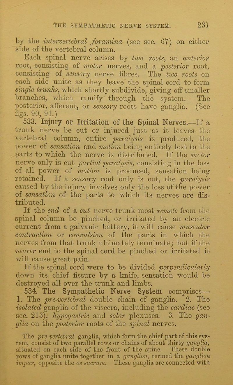 THE SYMPATHETIC NERVE SYSTEM. 251 by tlie intervertebral foramina (see sec. G7) on either side of the vertebral column. Each spinal nerve arises by two roots, an anterior root, consisting of motor nerves, and a posterior root, consisting of sensory nerve fibres. The tivo roots on each side unite as they leave the spinal cord to form single trunks, which shortly subdivide, giving off smaller branches, which ramify through the system. The posterior, afferent, or sensory roots have ganglia. (See figs. 90, 91.) 533. Injury or Irritation of the Spinal Nerves.—If a trunk nerve be cut or injured just as it leaves the vertebral column, entire paralysis is produced, the power of sensation and motion being entirely lost to the parts to which the nerve is distributed, if the motor nerve only is cut partial paralysis, consisting in the loss of all power of motion is produced, sensation being retained. If a sensory root only is cut, the paralysis caused bv the injury involves only the loss of the power of sensation of the parts to which its nerves are dis- tributed. If the end of a cut nerve trunk most remote from the spinal column be pinched, or irritated by an electric current from a galvanic battery, it will cause muscular contraction or convulsion of the parts in which the nerves from that trunk ultimately terminate; but if the nearer end to the spinal cord be pinched or irritated it will cause great pain. If the spinal cord were to be divided perpendicularly down its chief fissure by a knife, sensation would be destroyed all over the trunk and limbs. 534. The Sympathetic Nerve System comprises— 1. The pre-vertebral double chain of ganglia. 2. The isolated ganglia of the viscera, including the cardiac (see sec. 213), hypogastric and solar plexuses. 3. The gan- glia on the posterior roots of the spinal nerves. The pre-vertebral ganglia, which form the chief part of this sys- tem, consist of two parallel rows or chains of about thirty ganglia, situated on each side of the front of the spine. These double rows of ganglia unite together in a ganglion, termed the ganglion impar, opposite the os sacrum. These ganglia are connected with