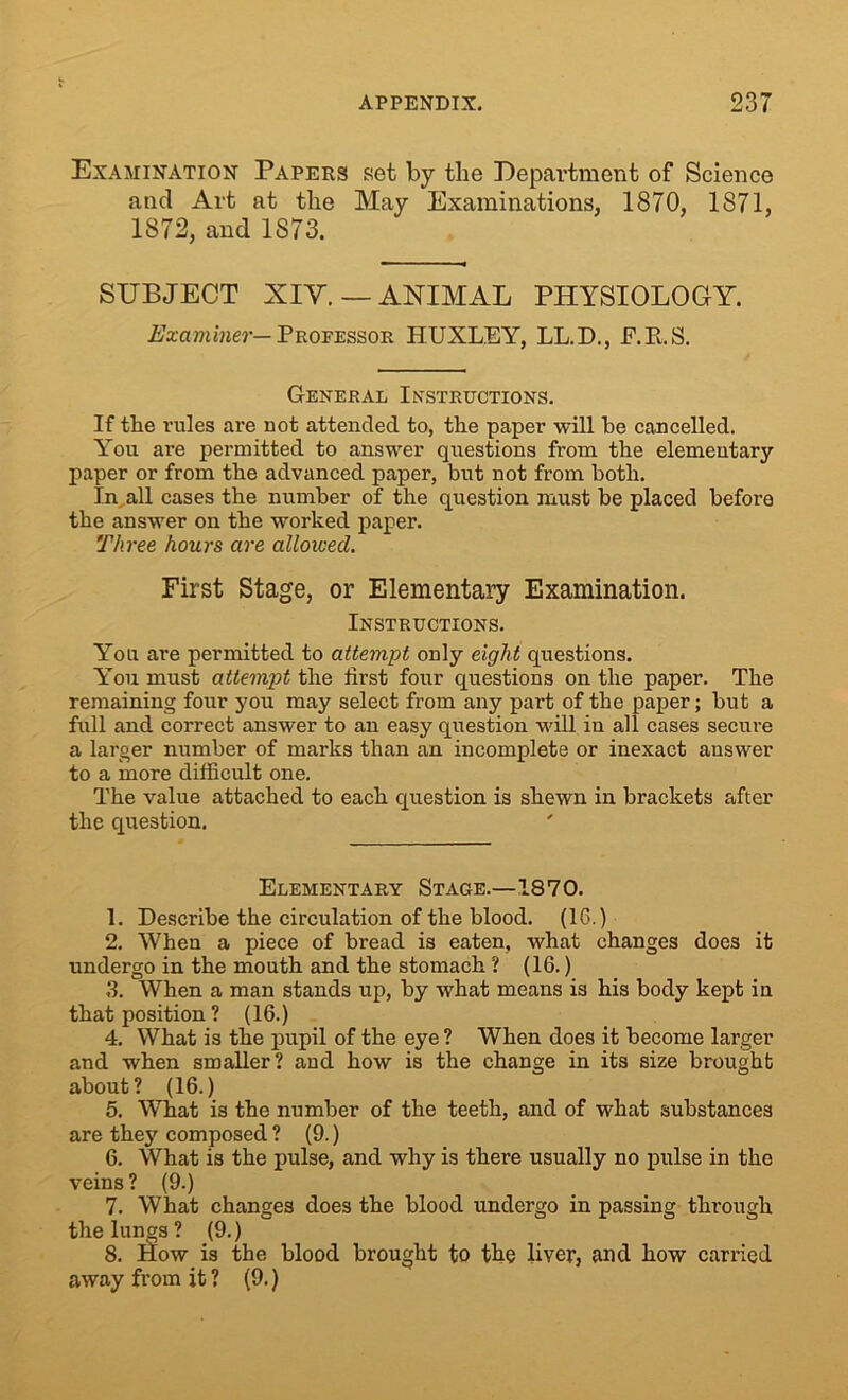 Examination Papers set by tlie Department of Science and Art at the May Examinations, 1870, 1871, 1872, and 1873. SUBJECT XIV. — ANIMAL PHYSIOLOGY. Examiner— Professor HUXLEY, LL.D., F.B.S. General Instructions. If the rules are not attended to, the paper will be cancelled. You are permitted to answer questions from the elementary paper or from the advanced paper, but not from both. In all cases the number of the question must be placed before the answer on the worked paper. Three hours are allowed. First Stage, or Elementary Examination. Instructions. You are permitted to attempt only eight questions. You must attempt the first four questions on the paper. The remaining four you may select from any part of the paper; but a full and correct answer to an easy question will in all cases secure a larger number of marks than an incomplete or inexact answer to a more difficult one. The value attached to each question is shewn in brackets after the question. Elementary Stage.—1870. 1. Describe the circulation of the blood. (16.) 2. When a piece of bread is eaten, what changes does it undergo in the mouth and the stomach ? (16.) 3. When a man stands up, by what means is his body kept in that position ? (16.) 4. What is the pupil of the eye ? When does it become larger and when smaller? and how is the change in its size brought about? (16.) 5. What is the number of the teeth, and of what substances are they composed ? (9.) 6. What is the pulse, and why is there usually no pulse in the veins ? (9.) 7. What changes does the blood undergo in passing through the lungs ? (9.) 8. How is the blood brought to the liver, and how carried away from it ? (9.)