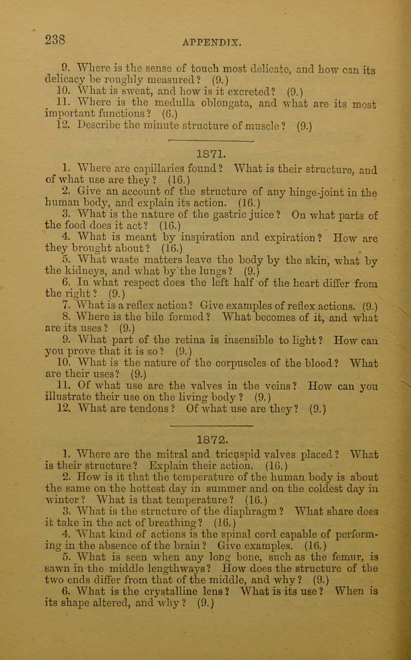 9. Where is the sense of touch most delicate, and how can its delicacy he roughly measured ? (9.) 10. What is sweat, and how is it excreted? (9.) 11. Where is the medulla oblongata, and what are its most important functions ? (6.) 12. Describe the minute structure of muscle ? (9.) 1871. 1. Where are capillaries found ? What is their structure, and of what use are they ? (16.) 2. Give an account of the structure of any hinge-joint in the human body, and explain its action. (16.) 3. What is the nature of the gastric juice ? On what parts of the food does it act? (16.) 4. What is meant by inspiration and expiration ? How are they brought about ? (16.) 5. What waste matters leave the body by the skin, what by the kidneys, and what by'the lungs ? (9.) 6. In what respect does the left half of the heart differ from the right ? (9.) 7. What is a reflex action ? Give examples of reflex actions. (9.) S. Where is the bile formed ? What becomes of it, and what are its uses ? (9.) 9. What part of the retina is insensible to light ? How can you prove that it is so? (9.) 10. What is the nature of the corpuscles of the blood? What are their uses? (9.) 11. Of what use are the valves in the veins? How can you illustrate their use on the living body ? (9.) 12. What are tendons ? Of what use are they ? (9.) 1872. 1. Where are the mitral and tricuspid valves placed? What is their structui’e ? Explain their action. (16.) 2. How is it that the temperature of the human body is about the same on the hottest day in summer and on the coldest day in winter ? What is that temperature ? (16.) 3. What is the structure of the diaphragm ? What share does it take in the act of breathing ? (16.) 4. What kind of actions is the spinal cord capable of perform- ing in the absence of the brain ? Give examples. (16.) 5. What is seen when any long bone, such as the femur, is sawn in the middle lengthways ? How does the structure of the two ends differ from that of the middle, and why ? (9.) 6. What is the crystalline lens? What is its use? When is its shape altered, and why ? (9.)