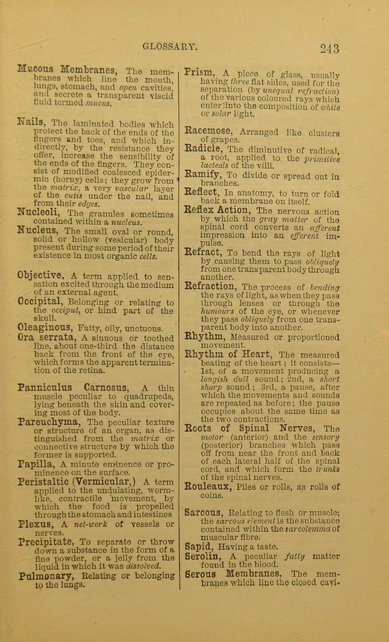 2-J3 Hvtcous Membranes, The mem- branes which line the mouth, lungs, stomach, and open cavities, and secrete a transparent viscid iluid termed mucus. l‘< ails, Tho laminated bodies which protect the back of tho ends of the lingers and toes, and which in- directly, by the resistance they offer, increase the sensibility of the ends of the lingers. They con- sist of modified coalesced epider- mic (horny) cells; they grow from the matrix, a very vascular layer of the cutis under the nail, and from their edges. Nucleoli, The granules sometimes contained within a nucleus. Nucleus, The small oval or round, solid or hollow (vesicular) body present during some period of their existence in most organic cells. Objective, A term applied to sen- sation excited through the medium of an external agent. Occipital, Belonging or relating to the occiput, or hind part of the skull. Oleaginous, Fatty, oily, unctuous. Ora serrata, A sinuous or toothed line, about one-third the distance back from the front of the eye, which forms the apparent termina- tion of the retina. Panniculus Carnosus, A thin muscle peculiar to quadrupeds, lying beneath the skin and cover- ing most of the body. Pareuchyma, The peculiar texture or structure of an organ, as dis- tinguished from the matrix or connective structure by which the former is supported. Papilla, A minute eminence or pro- minence on the surface. Peristaltic (Vermicular,) A term applied to the undulating, worm- hke, contractile movement, by which the food is propelled through the stomach and intestines Plexus, A net-work of vessels or nerves. Precipitate, To separate or throw down a substance in the form of a fine powder, or a jelly from the liquid in which it was dissolved. Pulmonary, Relating or belonging to the lungs. Prism, A piece of glass, usually having three flat sides, used for the separation (by unequal refraction) of tho various coloured rays which enter'.into the composition of white or solar light. Racemose, Arranged like clusters of grapes. Radicle, The diminutive of radical, a root, applied to the primitive ^ lacteals of the villi. Ramify, To divide or spread out in branches. Reflect, In anatomy, to turn or fold back a membrane on itself. Reflex Action, The nervous action by which the gray matte.r of the spinal cord converts an afferent impression into an efferent im- pulse. Refract, To bend the rays of light by causing them to pass obliquely from one transparent body through another. Refraction, The process of bending the rays of light, as when they pass through lenses or through the humours of the eye, or whenever they pass obliquely from one trans- parent body into another. Rhythm, Measured or proportioned movement. Rhythm of Heart, The measured beating of the heart; it consists— 1st, of a movement producing a longish dull sound; 2nd, a short sharp sound; 3rd, a pause, after which the movements and sounds are repeated as before; the pause occupies about the same time as the two contractions. Roots of Spinal Nerves, The motor (anterior) and the sensory (posterior) branches which pass off from near the front and back of each lateral half of the spinal cord, and which form the trunks of the spinal nerves. Rouleaux, Piles or rolls, as rolls of coins. SarCOUS, Relating to flesh or muscle; the sarcous element is the substance contained within the sarcolemmaof muscular fibre. Sapid, Having a taste. Serolin, A peculiar fatty matter found in the blood. Serous Membranes, The mem- branes which lino the closed eayi-